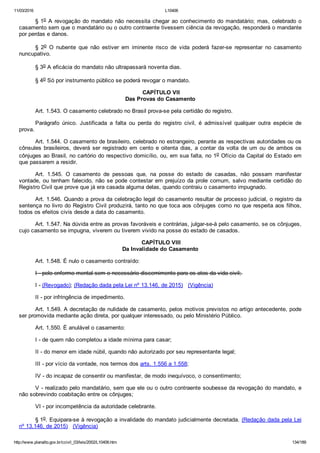 11/03/2016 L10406
http://www.planalto.gov.br/ccivil_03/leis/2002/L10406.htm 134/189
§ 1o A revogação do mandato não necessita chegar ao conhecimento do mandatário; mas, celebrado o
casamento sem que o mandatário ou o outro contraente tivessem ciência da revogação, responderá o mandante
por perdas e danos.
§  2o  O  nubente  que  não  estiver  em  iminente  risco  de  vida  poderá  fazer­se  representar  no  casamento
nuncupativo.
§ 3o A eficácia do mandato não ultrapassará noventa dias.
§ 4o Só por instrumento público se poderá revogar o mandato.
 CAPÍTULO VII
Das Provas do Casamento
Art. 1.543. O casamento celebrado no Brasil prova­se pela certidão do registro.
Parágrafo  único.  Justificada  a  falta  ou  perda  do  registro  civil,  é  admissível  qualquer  outra  espécie  de
prova.
Art. 1.544. O casamento de brasileiro, celebrado no estrangeiro, perante as respectivas autoridades ou os
cônsules  brasileiros,  deverá  ser  registrado  em  cento  e  oitenta  dias,  a  contar  da  volta  de  um  ou  de  ambos  os
cônjuges ao Brasil, no cartório do respectivo domicílio, ou, em sua falta, no 1o Ofício da Capital do Estado em
que passarem a residir.
Art.  1.545.  O  casamento  de  pessoas  que,  na  posse  do  estado  de  casadas,  não  possam  manifestar
vontade, ou tenham falecido, não se pode contestar em prejuízo da prole comum, salvo mediante certidão do
Registro Civil que prove que já era casada alguma delas, quando contraiu o casamento impugnado.
Art. 1.546. Quando a prova da celebração legal do casamento resultar de processo judicial, o registro da
sentença no livro do Registro Civil produzirá, tanto no que toca aos cônjuges como no que respeita aos filhos,
todos os efeitos civis desde a data do casamento.
Art. 1.547. Na dúvida entre as provas favoráveis e contrárias, julgar­se­á pelo casamento, se os cônjuges,
cujo casamento se impugna, viverem ou tiverem vivido na posse do estado de casados.
 CAPÍTULO VIII
Da Invalidade do Casamento
Art. 1.548. É nulo o casamento contraído:
I ­ pelo enfermo mental sem o necessário discernimento para os atos da vida civil; 
I ­ (Revogado); (Redação dada pela Lei nº 13.146, de 2015)   (Vigência)
II ­ por infringência de impedimento.
Art. 1.549. A decretação de nulidade de casamento, pelos motivos previstos no artigo antecedente, pode
ser promovida mediante ação direta, por qualquer interessado, ou pelo Ministério Público.
Art. 1.550. É anulável o casamento: 
I ­ de quem não completou a idade mínima para casar;
II ­ do menor em idade núbil, quando não autorizado por seu representante legal;
III ­ por vício da vontade, nos termos dos arts. 1.556 a 1.558;
IV ­ do incapaz de consentir ou manifestar, de modo inequívoco, o consentimento;
V ­ realizado pelo mandatário, sem que ele ou o outro contraente soubesse da revogação do mandato, e
não sobrevindo coabitação entre os cônjuges;
VI ­ por incompetência da autoridade celebrante.
§ 1o. Equipara­se à revogação a invalidade do mandato judicialmente decretada. (Redação dada pela Lei
nº 13.146, de 2015)   (Vigência)
 