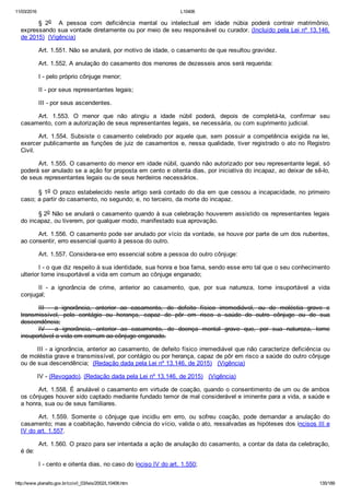 11/03/2016 L10406
http://www.planalto.gov.br/ccivil_03/leis/2002/L10406.htm 135/189
§  2o    A  pessoa  com  deficiência  mental  ou  intelectual  em  idade  núbia  poderá  contrair  matrimônio,
expressando sua vontade diretamente ou por meio de seu responsável ou curador. (Incluído pela Lei nº 13.146,
de 2015)  (Vigência)
Art. 1.551. Não se anulará, por motivo de idade, o casamento de que resultou gravidez.
Art. 1.552. A anulação do casamento dos menores de dezesseis anos será requerida:
I ­ pelo próprio cônjuge menor;
II ­ por seus representantes legais;
III ­ por seus ascendentes.
Art.  1.553.  O  menor  que  não  atingiu  a  idade  núbil  poderá,  depois  de  completá­la,  confirmar  seu
casamento, com a autorização de seus representantes legais, se necessária, ou com suprimento judicial.
Art. 1.554. Subsiste o casamento celebrado por aquele que, sem possuir a competência exigida na lei,
exercer publicamente as funções de juiz de casamentos e, nessa qualidade, tiver registrado o ato no Registro
Civil.
Art. 1.555. O casamento do menor em idade núbil, quando não autorizado por seu representante legal, só
poderá ser anulado se a ação for proposta em cento e oitenta dias, por iniciativa do incapaz, ao deixar de sê­lo,
de seus representantes legais ou de seus herdeiros necessários.
§ 1o O prazo estabelecido neste artigo será contado do dia em que cessou a incapacidade, no primeiro
caso; a partir do casamento, no segundo; e, no terceiro, da morte do incapaz.
§ 2o Não se anulará o casamento quando à sua celebração houverem assistido os representantes legais
do incapaz, ou tiverem, por qualquer modo, manifestado sua aprovação.
Art. 1.556. O casamento pode ser anulado por vício da vontade, se houve por parte de um dos nubentes,
ao consentir, erro essencial quanto à pessoa do outro.
Art. 1.557. Considera­se erro essencial sobre a pessoa do outro cônjuge:
I ­ o que diz respeito à sua identidade, sua honra e boa fama, sendo esse erro tal que o seu conhecimento
ulterior torne insuportável a vida em comum ao cônjuge enganado;
II  ­  a  ignorância  de  crime,  anterior  ao  casamento,  que,  por  sua  natureza,  torne  insuportável  a  vida
conjugal;
III  ­  a  ignorância,  anterior  ao  casamento,  de  defeito  físico  irremediável,  ou  de  moléstia  grave  e
transmissível,  pelo  contágio  ou  herança,  capaz  de  pôr  em  risco  a  saúde  do  outro  cônjuge  ou  de  sua
descendência;
IV  ­  a  ignorância,  anterior  ao  casamento,  de  doença  mental  grave  que,  por  sua  natureza,  torne
insuportável a vida em comum ao cônjuge enganado.
III ­ a ignorância, anterior ao casamento, de defeito físico irremediável que não caracterize deficiência ou
de moléstia grave e transmissível, por contágio ou por herança, capaz de pôr em risco a saúde do outro cônjuge
ou de sua descendência;  (Redação dada pela Lei nº 13.146, de 2015)   (Vigência)
IV ­ (Revogado). (Redação dada pela Lei nº 13.146, de 2015)   (Vigência)
Art. 1.558. É anulável o casamento em virtude de coação, quando o consentimento de um ou de ambos
os cônjuges houver sido captado mediante fundado temor de mal considerável e iminente para a vida, a saúde e
a honra, sua ou de seus familiares.
Art.  1.559.  Somente  o  cônjuge  que  incidiu  em  erro,  ou  sofreu  coação,  pode  demandar  a  anulação  do
casamento; mas a coabitação, havendo ciência do vício, valida o ato, ressalvadas as hipóteses dos incisos III e
IV do art. 1.557.
Art. 1.560. O prazo para ser intentada a ação de anulação do casamento, a contar da data da celebração,
é de:
I ­ cento e oitenta dias, no caso do inciso IV do art. 1.550;
 