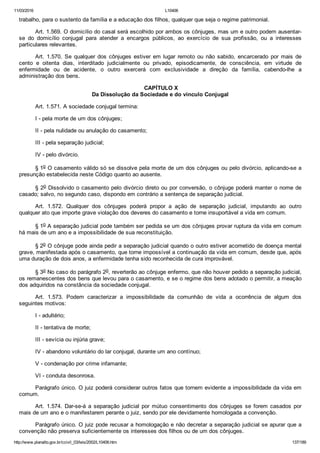 11/03/2016 L10406
http://www.planalto.gov.br/ccivil_03/leis/2002/L10406.htm 137/189
trabalho, para o sustento da família e a educação dos filhos, qualquer que seja o regime patrimonial.
Art. 1.569. O domicílio do casal será escolhido por ambos os cônjuges, mas um e outro podem ausentar­
se  do  domicílio  conjugal  para  atender  a  encargos  públicos,  ao  exercício  de  sua  profissão,  ou  a  interesses
particulares relevantes.
Art.  1.570.  Se  qualquer  dos  cônjuges  estiver  em  lugar  remoto  ou  não  sabido,  encarcerado  por  mais  de
cento  e  oitenta  dias,  interditado  judicialmente  ou  privado,  episodicamente,  de  consciência,  em  virtude  de
enfermidade  ou  de  acidente,  o  outro  exercerá  com  exclusividade  a  direção  da  família,  cabendo­lhe  a
administração dos bens.
 CAPÍTULO X
Da Dissolução da Sociedade e do vínculo Conjugal
Art. 1.571. A sociedade conjugal termina:
I ­ pela morte de um dos cônjuges;
II ­ pela nulidade ou anulação do casamento;
III ­ pela separação judicial;
IV ­ pelo divórcio.
§ 1o O casamento válido só se dissolve pela morte de um dos cônjuges ou pelo divórcio, aplicando­se a
presunção estabelecida neste Código quanto ao ausente.
§ 2o Dissolvido o casamento pelo divórcio direto ou por conversão, o cônjuge poderá manter o nome de
casado; salvo, no segundo caso, dispondo em contrário a sentença de separação judicial.
Art.  1.572.  Qualquer  dos  cônjuges  poderá  propor  a  ação  de  separação  judicial,  imputando  ao  outro
qualquer ato que importe grave violação dos deveres do casamento e torne insuportável a vida em comum.
§ 1o A separação judicial pode também ser pedida se um dos cônjuges provar ruptura da vida em comum
há mais de um ano e a impossibilidade de sua reconstituição.
§ 2o O cônjuge pode ainda pedir a separação judicial quando o outro estiver acometido de doença mental
grave, manifestada após o casamento, que torne impossível a continuação da vida em comum, desde que, após
uma duração de dois anos, a enfermidade tenha sido reconhecida de cura improvável.
§ 3o No caso do parágrafo 2o, reverterão ao cônjuge enfermo, que não houver pedido a separação judicial,
os remanescentes dos bens que levou para o casamento, e se o regime dos bens adotado o permitir, a meação
dos adquiridos na constância da sociedade conjugal.
Art.  1.573.  Podem  caracterizar  a  impossibilidade  da  comunhão  de  vida  a  ocorrência  de  algum  dos
seguintes motivos:
I ­ adultério;
II ­ tentativa de morte;
III ­ sevícia ou injúria grave;
IV ­ abandono voluntário do lar conjugal, durante um ano contínuo;
V ­ condenação por crime infamante;
VI ­ conduta desonrosa.
Parágrafo único. O juiz poderá considerar outros fatos que tornem evidente a impossibilidade da vida em
comum.
Art.  1.574.  Dar­se­á  a  separação  judicial  por  mútuo  consentimento  dos  cônjuges  se  forem  casados  por
mais de um ano e o manifestarem perante o juiz, sendo por ele devidamente homologada a convenção.
Parágrafo único. O juiz pode recusar a homologação e não decretar a separação judicial se apurar que a
convenção não preserva suficientemente os interesses dos filhos ou de um dos cônjuges.
 