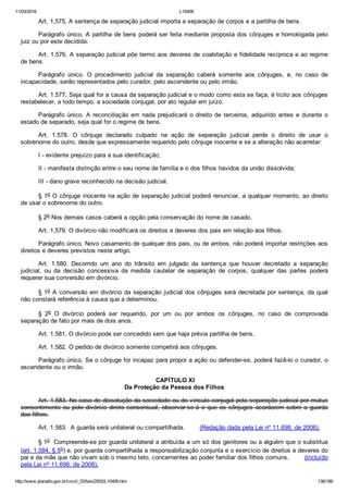 11/03/2016 L10406
http://www.planalto.gov.br/ccivil_03/leis/2002/L10406.htm 138/189
Art. 1.575. A sentença de separação judicial importa a separação de corpos e a partilha de bens.
Parágrafo único. A partilha de bens poderá ser feita mediante proposta dos cônjuges e homologada pelo
juiz ou por este decidida.
Art. 1.576. A separação judicial põe termo aos deveres de coabitação e fidelidade recíproca e ao regime
de bens.
Parágrafo  único.  O  procedimento  judicial  da  separação  caberá  somente  aos  cônjuges,  e,  no  caso  de
incapacidade, serão representados pelo curador, pelo ascendente ou pelo irmão.
Art. 1.577. Seja qual for a causa da separação judicial e o modo como esta se faça, é lícito aos cônjuges
restabelecer, a todo tempo, a sociedade conjugal, por ato regular em juízo.
Parágrafo único. A reconciliação em nada prejudicará o direito de terceiros, adquirido antes e durante o
estado de separado, seja qual for o regime de bens.
Art.  1.578.  O  cônjuge  declarado  culpado  na  ação  de  separação  judicial  perde  o  direito  de  usar  o
sobrenome do outro, desde que expressamente requerido pelo cônjuge inocente e se a alteração não acarretar:
I ­ evidente prejuízo para a sua identificação;
II ­ manifesta distinção entre o seu nome de família e o dos filhos havidos da união dissolvida;
III ­ dano grave reconhecido na decisão judicial.
§ 1o O cônjuge inocente na ação de separação judicial poderá renunciar, a qualquer momento, ao direito
de usar o sobrenome do outro.
§ 2o Nos demais casos caberá a opção pela conservação do nome de casado.
Art. 1.579. O divórcio não modificará os direitos e deveres dos pais em relação aos filhos.
Parágrafo único. Novo casamento de qualquer dos pais, ou de ambos, não poderá importar restrições aos
direitos e deveres previstos neste artigo.
Art.  1.580.  Decorrido  um  ano  do  trânsito  em  julgado  da  sentença  que  houver  decretado  a  separação
judicial,  ou  da  decisão  concessiva  da  medida  cautelar  de  separação  de  corpos,  qualquer  das  partes  poderá
requerer sua conversão em divórcio.
§ 1o A conversão em divórcio da separação judicial dos cônjuges será decretada por sentença, da qual
não constará referência à causa que a determinou.
§  2o  O  divórcio  poderá  ser  requerido,  por  um  ou  por  ambos  os  cônjuges,  no  caso  de  comprovada
separação de fato por mais de dois anos.
Art. 1.581. O divórcio pode ser concedido sem que haja prévia partilha de bens.
Art. 1.582. O pedido de divórcio somente competirá aos cônjuges.
Parágrafo único. Se o cônjuge for incapaz para propor a ação ou defender­se, poderá fazê­lo o curador, o
ascendente ou o irmão.
 CAPÍTULO XI
Da Proteção da Pessoa dos Filhos
Art. 1.583. No caso de dissolução da sociedade ou do vínculo conjugal pela separação judicial por mútuo
consentimento ou pelo divórcio direto consensual, observar­se­á o que os cônjuges acordarem sobre a guarda
dos filhos.
Art. 1.583.  A guarda será unilateral ou compartilhada.        (Redação dada pela Lei nº 11.698, de 2008).
§ 1o  Compreende­se por guarda unilateral a atribuída a um só dos genitores ou a alguém que o substitua
(art. 1.584, § 5o) e, por guarda compartilhada a responsabilização conjunta e o exercício de direitos e deveres do
pai e da mãe que não vivam sob o mesmo teto, concernentes ao poder familiar dos filhos comuns.        (Incluído
pela Lei nº 11.698, de 2008).
 