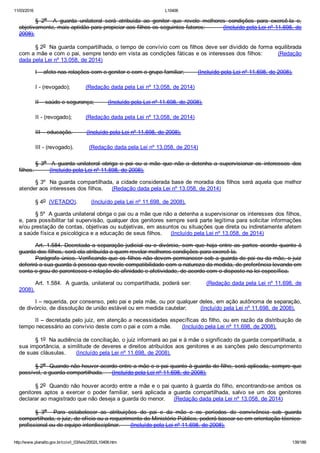 11/03/2016 L10406
http://www.planalto.gov.br/ccivil_03/leis/2002/L10406.htm 139/189
§  2o    A  guarda  unilateral  será  atribuída  ao  genitor  que  revele  melhores  condições  para  exercê­la  e,
objetivamente, mais aptidão para propiciar aos filhos os seguintes fatores:          (Incluído pela Lei nº 11.698, de
2008).
§ 2o  Na guarda compartilhada, o tempo de convívio com os filhos deve ser dividido de forma equilibrada
com a mãe e com o pai, sempre tendo em vista as condições fáticas e os interesses dos filhos:        (Redação
dada pela Lei nº 13.058, de 2014)
I – afeto nas relações com o genitor e com o grupo familiar;        (Incluído pela Lei nº 11.698, de 2008).
I ­ (revogado);         (Redação dada pela Lei nº 13.058, de 2014)
II – saúde e segurança;        (Incluído pela Lei nº 11.698, de 2008).
II ­ (revogado);        (Redação dada pela Lei nº 13.058, de 2014)
III – educação.        (Incluído pela Lei nº 11.698, de 2008).
III ­ (revogado).         (Redação dada pela Lei nº 13.058, de 2014)
§  3o    A  guarda  unilateral  obriga  o  pai  ou  a  mãe  que  não  a  detenha  a  supervisionar  os  interesses  dos
filhos.         (Incluído pela Lei nº 11.698, de 2008).
§ 3º  Na guarda compartilhada, a cidade considerada base de moradia dos filhos será aquela que melhor
atender aos interesses dos filhos.     (Redação dada pela Lei nº 13.058, de 2014)
§ 4o  (VETADO).        (Incluído pela Lei nº 11.698, de 2008).
§ 5º  A guarda unilateral obriga o pai ou a mãe que não a detenha a supervisionar os interesses dos filhos,
e, para possibilitar tal supervisão, qualquer dos genitores sempre será parte legítima para solicitar informações
e/ou prestação de contas, objetivas ou subjetivas, em assuntos ou situações que direta ou indiretamente afetem
a saúde física e psicológica e a educação de seus filhos.     (Incluído pela Lei nº 13.058, de 2014)
Art. 1.584. Decretada a separação judicial ou o divórcio, sem que haja entre as partes acordo quanto à
guarda dos filhos, será ela atribuída a quem revelar melhores condições para exercê­la.
Parágrafo único. Verificando que os filhos não devem permanecer sob a guarda do pai ou da mãe, o juiz
deferirá a sua guarda à pessoa que revele compatibilidade com a natureza da medida, de preferência levando em
conta o grau de parentesco e relação de afinidade e afetividade, de acordo com o disposto na lei específica.
Art. 1.584.  A guarda, unilateral ou compartilhada, poderá ser:        (Redação dada pela Lei nº 11.698, de
2008).
I – requerida, por consenso, pelo pai e pela mãe, ou por qualquer deles, em ação autônoma de separação,
de divórcio, de dissolução de união estável ou em medida cautelar;        (Incluído pela Lei nº 11.698, de 2008).
II – decretada pelo juiz, em atenção a necessidades específicas do filho, ou em razão da distribuição de
tempo necessário ao convívio deste com o pai e com a mãe.      (Incluído pela Lei nº 11.698, de 2008).
§ 1o  Na audiência de conciliação, o juiz informará ao pai e à mãe o significado da guarda compartilhada, a
sua importância, a similitude de deveres e direitos atribuídos aos genitores e as sanções pelo descumprimento
de suas cláusulas.      (Incluído pela Lei nº 11.698, de 2008).
§ 2o  Quando não houver acordo entre a mãe e o pai quanto à guarda do filho, será aplicada, sempre que
possível, a guarda compartilhada.     (Incluído pela Lei nº 11.698, de 2008).
§ 2o  Quando não houver acordo entre a mãe e o pai quanto à guarda do filho, encontrando­se ambos os
genitores  aptos  a  exercer  o  poder  familiar,  será  aplicada  a  guarda  compartilhada,  salvo  se  um  dos  genitores
declarar ao magistrado que não deseja a guarda do menor.     (Redação dada pela Lei nº 13.058, de 2014)
§  3o    Para  estabelecer  as  atribuições  do  pai  e  da  mãe  e  os  períodos  de  convivência  sob  guarda
compartilhada, o juiz, de ofício ou a requerimento do Ministério Público, poderá basear­se em orientação técnico­
profissional ou de equipe interdisciplinar.      (Incluído pela Lei nº 11.698, de 2008).
 