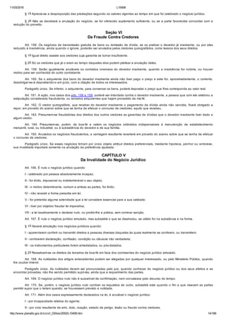 11/03/2016 L10406
http://www.planalto.gov.br/ccivil_03/leis/2002/L10406.htm 14/189
§ 1o Aprecia­se a desproporção das prestações segundo os valores vigentes ao tempo em que foi celebrado o negócio jurídico.
§ 2o Não se decretará a anulação do negócio, se for oferecido suplemento suficiente, ou se a parte favorecida concordar com a
redução do proveito.
 Seção VI
Da Fraude Contra Credores
Art. 158. Os negócios de transmissão gratuita de bens ou remissão de dívida, se os praticar o devedor já insolvente, ou por eles
reduzido à insolvência, ainda quando o ignore, poderão ser anulados pelos credores quirografários, como lesivos dos seus direitos.
§ 1o Igual direito assiste aos credores cuja garantia se tornar insuficiente.
§ 2o Só os credores que já o eram ao tempo daqueles atos podem pleitear a anulação deles.
Art.  159.  Serão  igualmente  anuláveis  os  contratos  onerosos  do  devedor  insolvente,  quando  a  insolvência  for  notória,  ou  houver
motivo para ser conhecida do outro contratante.
Art. 160. Se o adquirente dos bens do devedor insolvente ainda não tiver pago o preço e este for, aproximadamente, o corrente,
desobrigar­se­á depositando­o em juízo, com a citação de todos os interessados.
Parágrafo único. Se inferior, o adquirente, para conservar os bens, poderá depositar o preço que lhes corresponda ao valor real.
Art. 161. A ação, nos casos dos arts. 158 e 159, poderá ser intentada contra o devedor insolvente, a pessoa que com ele celebrou a
estipulação considerada fraudulenta, ou terceiros adquirentes que hajam procedido de má­fé.
Art. 162. O credor quirografário, que receber do devedor insolvente  o  pagamento  da  dívida  ainda  não  vencida,  ficará  obrigado  a
repor, em proveito do acervo sobre que se tenha de efetuar o concurso de credores, aquilo que recebeu.
Art. 163. Presumem­se fraudatórias dos direitos dos outros credores as garantias de dívidas que o devedor insolvente tiver dado a
algum credor.
Art.  164.  Presumem­se,  porém,  de  boa­fé  e  valem  os  negócios  ordinários  indispensáveis  à  manutenção  de  estabelecimento
mercantil, rural, ou industrial, ou à subsistência do devedor e de sua família.
Art. 165. Anulados os negócios fraudulentos, a vantagem resultante reverterá em proveito do acervo sobre que se tenha de efetuar
o concurso de credores.
Parágrafo único. Se esses negócios tinham por único objeto atribuir direitos preferenciais, mediante hipoteca, penhor ou anticrese,
sua invalidade importará somente na anulação da preferência ajustada.
 CAPÍTULO V
Da Invalidade do Negócio Jurídico
Art. 166. É nulo o negócio jurídico quando:
I ­ celebrado por pessoa absolutamente incapaz;
II ­ for ilícito, impossível ou indeterminável o seu objeto;
III ­ o motivo determinante, comum a ambas as partes, for ilícito;
IV ­ não revestir a forma prescrita em lei;
V ­ for preterida alguma solenidade que a lei considere essencial para a sua validade;
VI ­ tiver por objetivo fraudar lei imperativa;
VII ­ a lei taxativamente o declarar nulo, ou proibir­lhe a prática, sem cominar sanção.
Art. 167. É nulo o negócio jurídico simulado, mas subsistirá o que se dissimulou, se válido for na substância e na forma.
§ 1o Haverá simulação nos negócios jurídicos quando:
I ­ aparentarem conferir ou transmitir direitos a pessoas diversas daquelas às quais realmente se conferem, ou transmitem;
II ­ contiverem declaração, confissão, condição ou cláusula não verdadeira;
III ­ os instrumentos particulares forem antedatados, ou pós­datados.
§ 2o Ressalvam­se os direitos de terceiros de boa­fé em face dos contraentes do negócio jurídico simulado.
Art. 168. As nulidades dos artigos antecedentes podem ser alegadas por qualquer interessado, ou pelo Ministério Público, quando
lhe couber intervir.
Parágrafo  único.  As  nulidades  devem  ser  pronunciadas  pelo  juiz,  quando  conhecer  do  negócio  jurídico  ou  dos  seus  efeitos  e  as
encontrar provadas, não lhe sendo permitido supri­las, ainda que a requerimento das partes.
Art. 169. O negócio jurídico nulo não é suscetível de confirmação, nem convalesce pelo decurso do tempo.
Art. 170. Se, porém, o negócio jurídico nulo contiver os requisitos de outro, subsistirá este quando o fim a que visavam as partes
permitir supor que o teriam querido, se houvessem previsto a nulidade.
Art. 171. Além dos casos expressamente declarados na lei, é anulável o negócio jurídico:
I ­ por incapacidade relativa do agente;
II ­ por vício resultante de erro, dolo, coação, estado de perigo, lesão ou fraude contra credores.
 