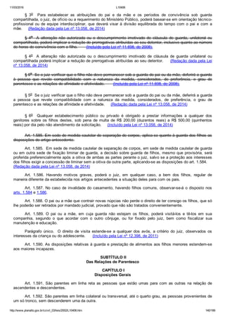 11/03/2016 L10406
http://www.planalto.gov.br/ccivil_03/leis/2002/L10406.htm 140/189
§  3o    Para  estabelecer  as  atribuições  do  pai  e  da  mãe  e  os  períodos  de  convivência  sob  guarda
compartilhada, o juiz, de ofício ou a requerimento do Ministério Público, poderá basear­se em orientação técnico­
profissional  ou  de  equipe  interdisciplinar,  que  deverá  visar  à  divisão  equilibrada  do  tempo  com  o  pai  e  com  a
mãe.     (Redação dada pela Lei nº 13.058, de 2014)
§  4o    A  alteração  não  autorizada  ou  o  descumprimento  imotivado  de  cláusula  de  guarda,  unilateral  ou
compartilhada, poderá implicar a redução de prerrogativas atribuídas ao seu detentor, inclusive quanto ao número
de horas de convivência com o filho.       (Incluído pela Lei nº 11.698, de 2008).
§  4o    A  alteração  não  autorizada  ou  o  descumprimento  imotivado  de  cláusula  de  guarda  unilateral  ou
compartilhada poderá implicar a redução de prerrogativas atribuídas ao seu detentor.     (Redação dada pela Lei
nº 13.058, de 2014)
§ 5o  Se o juiz verificar que o filho não deve permanecer sob a guarda do pai ou da mãe, deferirá a guarda
à  pessoa  que  revele  compatibilidade  com  a  natureza  da  medida,  considerados,  de  preferência,  o  grau  de
parentesco e as relações de afinidade e afetividade.       (Incluído pela Lei nº 11.698, de 2008).
§ 5o  Se o juiz verificar que o filho não deve permanecer sob a guarda do pai ou da mãe, deferirá a guarda
a  pessoa  que  revele  compatibilidade  com  a  natureza  da  medida,  considerados,  de  preferência,  o  grau  de
parentesco e as relações de afinidade e afetividade.     (Redação dada pela Lei nº 13.058, de 2014)
§  6o    Qualquer  estabelecimento  público  ou  privado  é  obrigado  a  prestar  informações  a  qualquer  dos
genitores  sobre  os  filhos  destes,  sob  pena  de  multa  de  R$  200,00  (duzentos  reais)  a  R$  500,00  (quinhentos
reais) por dia pelo não atendimento da solicitação.     (Incluído pela Lei nº 13.058, de 2014)
Art. 1.585. Em sede de medida cautelar de separação de corpos, aplica­se quanto à guarda dos filhos as
disposições do artigo antecedente.
Art. 1.585.  Em sede de medida cautelar de separação de corpos, em sede de medida cautelar de guarda
ou em outra sede de fixação liminar de guarda, a decisão sobre guarda de filhos, mesmo que provisória, será
proferida preferencialmente após a oitiva de ambas as partes perante o juiz, salvo se a proteção aos interesses
dos filhos exigir a concessão de liminar sem a oitiva da outra parte, aplicando­se as disposições do art. 1.584.    
(Redação dada pela Lei nº 13.058, de 2014)
Art.  1.586.  Havendo  motivos  graves,  poderá  o  juiz,  em  qualquer  caso,  a  bem  dos  filhos,  regular  de
maneira diferente da estabelecida nos artigos antecedentes a situação deles para com os pais.
Art.  1.587.  No  caso  de  invalidade  do  casamento,  havendo  filhos  comuns,  observar­se­á  o  disposto  nos
arts. 1.584 e 1.586.
Art. 1.588. O pai ou a mãe que contrair novas núpcias não perde o direito de ter consigo os filhos, que só
lhe poderão ser retirados por mandado judicial, provado que não são tratados convenientemente.
Art.  1.589.  O  pai  ou  a  mãe,  em  cuja  guarda  não  estejam  os  filhos,  poderá  visitá­los  e  tê­los  em  sua
companhia,  segundo  o  que  acordar  com  o  outro  cônjuge,  ou  for  fixado  pelo  juiz,  bem  como  fiscalizar  sua
manutenção e educação.
Parágrafo  único.    O  direito  de  visita  estende­se  a  qualquer  dos  avós,  a  critério  do  juiz,  observados  os
interesses da criança ou do adolescente.      (Incluído pela Lei nº 12.398, de 2011)
Art. 1.590. As disposições relativas à guarda e prestação de alimentos aos filhos menores estendem­se
aos maiores incapazes.
 SUBTÍTULO II
Das Relações de Parentesco
 CAPÍTULO I
Disposições Gerais
Art.  1.591.  São  parentes  em  linha  reta  as  pessoas  que  estão  umas  para  com  as  outras  na  relação  de
ascendentes e descendentes.
Art. 1.592. São parentes em linha colateral ou transversal, até o quarto grau, as pessoas provenientes de
um só tronco, sem descenderem uma da outra.
 