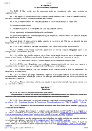 11/03/2016 L10406
http://www.planalto.gov.br/ccivil_03/leis/2002/L10406.htm 142/189
 CAPÍTULO III
Do Reconhecimento dos Filhos
Art.  1.607.  O  filho  havido  fora  do  casamento  pode  ser  reconhecido  pelos  pais,  conjunta  ou
separadamente.
Art. 1.608. Quando a maternidade constar do termo do nascimento do filho, a mãe só poderá contestá­la,
provando a falsidade do termo, ou das declarações nele contidas.
Art. 1.609. O reconhecimento dos filhos havidos fora do casamento é irrevogável e será feito:
I ­ no registro do nascimento;
II ­ por escritura pública ou escrito particular, a ser arquivado em cartório;
III ­ por testamento, ainda que incidentalmente manifestado;
IV ­ por manifestação direta e expressa perante o juiz, ainda que o reconhecimento não haja sido o objeto
único e principal do ato que o contém.
Parágrafo  único.  O  reconhecimento  pode  preceder  o  nascimento  do  filho  ou  ser  posterior  ao  seu
falecimento, se ele deixar descendentes.
Art. 1.610. O reconhecimento não pode ser revogado, nem mesmo quando feito em testamento.
Art. 1.611. O filho havido fora do casamento, reconhecido por um dos cônjuges, não poderá residir no lar
conjugal sem o consentimento do outro.
Art. 1.612. O filho reconhecido, enquanto menor, ficará sob a guarda do genitor que o reconheceu, e, se
ambos o reconheceram e não houver acordo, sob a de quem melhor atender aos interesses do menor.
Art. 1.613. São ineficazes a condição e o termo apostos ao ato de reconhecimento do filho.
Art. 1.614. O filho maior não pode ser reconhecido sem o seu consentimento, e o menor pode impugnar o
reconhecimento, nos quatro anos que se seguirem à maioridade, ou à emancipação.
Art.  1.615.  Qualquer  pessoa,  que  justo  interesse  tenha,  pode  contestar  a  ação  de  investigação  de
paternidade, ou maternidade.
Art.  1.616.  A  sentença  que  julgar  procedente  a  ação  de  investigação  produzirá  os  mesmos  efeitos  do
reconhecimento; mas poderá ordenar que o filho se crie e eduque fora da companhia dos pais ou daquele que lhe
contestou essa qualidade.
Art. 1.617. A filiação materna ou paterna pode resultar de casamento declarado nulo, ainda mesmo sem
as condições do putativo.
 CAPÍTULO IV
Da Adoção
Art. 1.618. Só a pessoa maior de dezoito anos pode adotar. 
         Parágrafo único. A adoção por ambos os cônjuges ou companheiros poderá ser formalizada, desde que
um deles tenha completado dezoito anos de idade, comprovada a estabilidade da família.
Art. 1.618.  A adoção de crianças e adolescentes será deferida na forma prevista pela Lei no 8.069, de 13
de julho de 1990 ­ Estatuto da Criança e do Adolescente. (Redação dada pela Lei nº 12.010, de 2009)   Vigência
Art.  1.619.  O  adotante  há  de  ser  pelo  menos  dezesseis  anos  mais  velho  que  o  adotado.  (Vide  Lei  nº
12.010, de 2009)   Vigência
Art. 1.619.  A adoção de maiores de 18 (dezoito) anos dependerá da assistência efetiva do poder público e
de sentença constitutiva, aplicando­se, no que couber, as regras gerais da Lei nº 8.069, de 13 de julho de 1990 ­
Estatuto da Criança e do Adolescente. (Redação dada pela Lei nº 12.010, de 2009)   Vigência
Art. 1.620. Enquanto não der contas de sua administração e não saldar o débito, não poderá o tutor ou o
curador adotar o pupilo ou o curatelado. (Revogado pela Lei nº 12.010, de 2009)   Vigência
Art.  1.621.  A  adoção  depende  de  consentimento  dos  pais  ou  dos  representantes  legais,  de  quem  se
deseja adotar, e da concordância deste, se contar mais de doze anos. (Revogado pela Lei nº 12.010, de 2009)  
Vigência
 