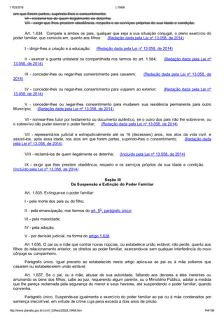 11/03/2016 L10406
http://www.planalto.gov.br/ccivil_03/leis/2002/L10406.htm 144/189
em que forem partes, suprindo­lhes o consentimento;
VI ­ reclamá­los de quem ilegalmente os detenha;
VII ­ exigir que lhes prestem obediência, respeito e os serviços próprios de sua idade e condição.
Art. 1.634.  Compete a ambos os pais, qualquer que seja a sua situação conjugal, o pleno exercício do
poder familiar, que consiste em, quanto aos filhos:     (Redação dada pela Lei nº 13.058, de 2014)
I ­ dirigir­lhes a criação e a educação;     (Redação dada pela Lei nº 13.058, de 2014)
II ­ exercer a guarda unilateral ou compartilhada nos termos do art. 1.584;     (Redação dada pela Lei nº
13.058, de 2014)
III ­ conceder­lhes ou negar­lhes consentimento para casarem;     (Redação dada pela Lei nº 13.058,  de
2014)
IV ­ conceder­lhes ou negar­lhes consentimento para viajarem ao exterior;     (Redação dada pela Lei nº
13.058, de 2014)
V  ­  conceder­lhes  ou  negar­lhes  consentimento  para  mudarem  sua  residência  permanente  para  outro
Município;     (Redação dada pela Lei nº 13.058, de 2014)
VI ­ nomear­lhes tutor por testamento ou documento autêntico, se o outro dos pais não lhe sobreviver, ou
o sobrevivo não puder exercer o poder familiar;     (Redação dada pela Lei nº 13.058, de 2014)
VII  ­  representá­los  judicial  e  extrajudicialmente  até  os  16  (dezesseis)  anos,  nos  atos  da  vida  civil,  e
assisti­los, após essa idade, nos atos em que forem partes, suprindo­lhes o consentimento;     (Redação dada
pela Lei nº 13.058, de 2014)
VIII ­ reclamá­los de quem ilegalmente os detenha;     (Incluído pela Lei nº 13.058, de 2014)
IX  ­  exigir  que  lhes  prestem  obediência,  respeito  e  os  serviços  próprios  de  sua  idade  e  condição.       
(Incluído pela Lei nº 13.058, de 2014)
 Seção III
Da Suspensão e Extinção do Poder Familiar
Art. 1.635. Extingue­se o poder familiar:
I ­ pela morte dos pais ou do filho;
II ­ pela emancipação, nos termos do art. 5o, parágrafo único;
III ­ pela maioridade;
IV ­ pela adoção;
V ­ por decisão judicial, na forma do artigo 1.638.
Art 1.636. O pai ou a mãe que contrai novas núpcias, ou estabelece união estável, não perde, quanto aos
filhos do relacionamento anterior, os direitos ao poder familiar, exercendo­os sem qualquer interferência do novo
cônjuge ou companheiro.
Parágrafo  único.  Igual  preceito  ao  estabelecido  neste  artigo  aplica­se  ao  pai  ou  à  mãe  solteiros  que
casarem ou estabelecerem união estável.
Art.  1.637.  Se  o  pai,  ou  a  mãe,  abusar  de  sua  autoridade,  faltando  aos  deveres  a  eles  inerentes  ou
arruinando os bens dos filhos, cabe ao juiz, requerendo algum parente, ou o Ministério Público, adotar a medida
que lhe pareça reclamada pela segurança do menor e seus haveres, até suspendendo o poder familiar, quando
convenha.
Parágrafo único. Suspende­se igualmente o exercício do poder familiar ao pai ou à mãe condenados por
sentença irrecorrível, em virtude de crime cuja pena exceda a dois anos de prisão.
 