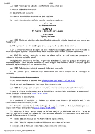 11/03/2016 L10406
http://www.planalto.gov.br/ccivil_03/leis/2002/L10406.htm 145/189
Art. 1.638. Perderá por ato judicial o poder familiar o pai ou a mãe que:
I ­ castigar imoderadamente o filho;
II ­ deixar o filho em abandono;
III ­ praticar atos contrários à moral e aos bons costumes;
IV ­ incidir, reiteradamente, nas faltas previstas no artigo antecedente.
 TÍTULO II
Do Direito Patrimonial
 SUBTÍTULO I
Do Regime de Bens entre os Cônjuges
 CAPÍTULO I
Disposições Gerais
Art. 1.639. É lícito aos nubentes, antes de celebrado o casamento, estipular, quanto aos seus bens, o que
lhes aprouver.
§ 1o O regime de bens entre os cônjuges começa a vigorar desde a data do casamento.
§  2o  É  admissível  alteração  do  regime  de  bens,  mediante  autorização  judicial  em  pedido  motivado  de
ambos os cônjuges, apurada a procedência das razões invocadas e ressalvados os direitos de terceiros.
Art.  1.640.  Não  havendo  convenção,  ou  sendo  ela  nula  ou  ineficaz,  vigorará,  quanto  aos  bens  entre  os
cônjuges, o regime da comunhão parcial.
Parágrafo  único.  Poderão  os  nubentes,  no  processo  de  habilitação,  optar  por  qualquer  dos  regimes  que
este  código  regula.  Quanto  à  forma,  reduzir­se­á  a  termo  a  opção  pela  comunhão  parcial,  fazendo­se  o  pacto
antenupcial por escritura pública, nas demais escolhas.
Art. 1.641. É obrigatório o regime da separação de bens no casamento:
I  ­  das  pessoas  que  o  contraírem  com  inobservância  das  causas  suspensivas  da  celebração  do
casamento;
II ­ da pessoa maior de sessenta anos;
II – da pessoa maior de 70 (setenta) anos; (Redação dada pela Lei nº 12.344, de 2010)
III ­ de todos os que dependerem, para casar, de suprimento judicial.
Art. 1.642. Qualquer que seja o regime de bens, tanto o marido quanto a mulher podem livremente:
I ­ praticar todos os atos de disposição e de administração necessários ao desempenho de sua profissão,
com as limitações estabelecida no inciso I do art. 1.647;
II ­ administrar os bens próprios;
III  ­  desobrigar  ou  reivindicar  os  imóveis  que  tenham  sido  gravados  ou  alienados  sem  o  seu
consentimento ou sem suprimento judicial;
IV ­ demandar a rescisão dos contratos de fiança e doação, ou a invalidação do aval, realizados pelo outro
cônjuge com infração do disposto nos incisos III e IV do art. 1.647;
V  ­  reivindicar  os  bens  comuns,  móveis  ou  imóveis,  doados  ou  transferidos  pelo  outro  cônjuge  ao
concubino, desde que provado que os bens não foram adquiridos pelo esforço comum destes, se o casal estiver
separado de fato por mais de cinco anos;
VI ­ praticar todos os atos que não lhes forem vedados expressamente.
Art. 1.643. Podem os cônjuges, independentemente de autorização um do outro:
I ­ comprar, ainda a crédito, as coisas necessárias à economia doméstica;
 