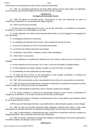 11/03/2016 L10406
http://www.planalto.gov.br/ccivil_03/leis/2002/L10406.htm 147/189
convencionar a livre disposição dos bens imóveis, desde que particulares.
Art.  1.657.  As  convenções  antenupciais  não  terão  efeito  perante  terceiros  senão  depois  de  registradas,
em livro especial, pelo oficial do Registro de Imóveis do domicílio dos cônjuges.
 CAPÍTULO III
Do Regime de Comunhão Parcial
Art.  1.658.  No  regime  de  comunhão  parcial,  comunicam­se  os  bens  que  sobrevierem  ao  casal,  na
constância do casamento, com as exceções dos artigos seguintes.
Art. 1.659. Excluem­se da comunhão:
I ­ os bens que cada cônjuge possuir ao casar, e os que lhe sobrevierem, na constância do casamento,
por doação ou sucessão, e os sub­rogados em seu lugar;
II ­ os bens adquiridos com valores exclusivamente pertencentes a um dos cônjuges em sub­rogação dos
bens particulares;
III ­ as obrigações anteriores ao casamento;
IV ­ as obrigações provenientes de atos ilícitos, salvo reversão em proveito do casal;
V ­ os bens de uso pessoal, os livros e instrumentos de profissão;
VI ­ os proventos do trabalho pessoal de cada cônjuge;
VII ­ as pensões, meios­soldos, montepios e outras rendas semelhantes.
Art. 1.660. Entram na comunhão:
I ­ os bens adquiridos na constância do casamento por título oneroso, ainda que só em nome de um dos
cônjuges;
II ­ os bens adquiridos por fato eventual, com ou sem o concurso de trabalho ou despesa anterior;
III ­ os bens adquiridos por doação, herança ou legado, em favor de ambos os cônjuges;
IV ­ as benfeitorias em bens particulares de cada cônjuge;
V  ­  os  frutos  dos  bens  comuns,  ou  dos  particulares  de  cada  cônjuge,  percebidos  na  constância  do
casamento, ou pendentes ao tempo de cessar a comunhão.
Art. 1.661. São incomunicáveis os bens cuja aquisição tiver por título uma causa anterior ao casamento.
Art. 1.662. No regime da comunhão parcial, presumem­se adquiridos na constância do casamento os bens
móveis, quando não se provar que o foram em data anterior.
Art. 1.663. A administração do patrimônio comum compete a qualquer dos cônjuges.
§  1o  As  dívidas  contraídas  no  exercício  da  administração  obrigam  os  bens  comuns  e  particulares  do
cônjuge que os administra, e os do outro na razão do proveito que houver auferido.
§ 2o A anuência de ambos os cônjuges é necessária para os atos, a título gratuito, que impliquem cessão
do uso ou gozo dos bens comuns.
§ 3o Em caso de malversação dos bens, o juiz poderá atribuir a administração a apenas um dos cônjuges.
Art.  1.664.  Os  bens  da  comunhão  respondem  pelas  obrigações  contraídas  pelo  marido  ou  pela  mulher
para atender aos encargos da família, às despesas de administração e às decorrentes de imposição legal.
Art. 1.665. A administração e a disposição dos bens constitutivos do patrimônio particular competem ao
cônjuge proprietário, salvo convenção diversa em pacto antenupcial.
Art. 1.666. As dívidas, contraídas por qualquer dos cônjuges na administração de seus bens particulares e
em benefício destes, não obrigam os bens comuns.
 CAPÍTULO IV
 