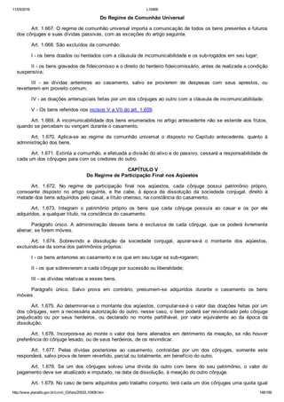 11/03/2016 L10406
http://www.planalto.gov.br/ccivil_03/leis/2002/L10406.htm 148/189
Do Regime de Comunhão Universal
Art. 1.667. O regime de comunhão universal importa a comunicação de todos os bens presentes e futuros
dos cônjuges e suas dívidas passivas, com as exceções do artigo seguinte.
Art. 1.668. São excluídos da comunhão:
I ­ os bens doados ou herdados com a cláusula de incomunicabilidade e os sub­rogados em seu lugar;
II ­ os bens gravados de fideicomisso e o direito do herdeiro fideicomissário, antes de realizada a condição
suspensiva;
III  ­  as  dívidas  anteriores  ao  casamento,  salvo  se  provierem  de  despesas  com  seus  aprestos,  ou
reverterem em proveito comum;
IV ­ as doações antenupciais feitas por um dos cônjuges ao outro com a cláusula de incomunicabilidade;
V ­ Os bens referidos nos incisos V a VII do art. 1.659.
Art. 1.669. A incomunicabilidade dos bens enumerados no artigo antecedente não se estende aos frutos,
quando se percebam ou vençam durante o casamento.
Art.  1.670.  Aplica­se  ao  regime  da  comunhão  universal  o  disposto  no  Capítulo  antecedente,  quanto  à
administração dos bens.
Art. 1.671. Extinta a comunhão, e efetuada a divisão do ativo e do passivo, cessará a responsabilidade de
cada um dos cônjuges para com os credores do outro.
 CAPÍTULO V
Do Regime de Participação Final nos Aqüestos
Art.  1.672.  No  regime  de  participação  final  nos  aqüestos,  cada  cônjuge  possui  patrimônio  próprio,
consoante  disposto  no  artigo  seguinte,  e  lhe  cabe,  à  época  da  dissolução  da  sociedade  conjugal,  direito  à
metade dos bens adquiridos pelo casal, a título oneroso, na constância do casamento.
Art.  1.673.  Integram  o  patrimônio  próprio  os  bens  que  cada  cônjuge  possuía  ao  casar  e  os  por  ele
adquiridos, a qualquer título, na constância do casamento.
Parágrafo  único.  A  administração  desses  bens  é  exclusiva  de  cada  cônjuge,  que  os  poderá  livremente
alienar, se forem móveis.
Art.  1.674.  Sobrevindo  a  dissolução  da  sociedade  conjugal,  apurar­se­á  o  montante  dos  aqüestos,
excluindo­se da soma dos patrimônios próprios:
I ­ os bens anteriores ao casamento e os que em seu lugar se sub­rogaram;
II ­ os que sobrevieram a cada cônjuge por sucessão ou liberalidade;
III ­ as dívidas relativas a esses bens.
Parágrafo  único.  Salvo  prova  em  contrário,  presumem­se  adquiridos  durante  o  casamento  os  bens
móveis.
Art. 1.675. Ao determinar­se o montante dos aqüestos, computar­se­á o valor das doações feitas por um
dos cônjuges, sem a necessária autorização do outro; nesse caso, o bem poderá ser reivindicado pelo cônjuge
prejudicado  ou  por  seus  herdeiros,  ou  declarado  no  monte  partilhável,  por  valor  equivalente  ao  da  época  da
dissolução.
Art. 1.676. Incorpora­se ao monte o valor dos bens alienados em detrimento da meação, se não houver
preferência do cônjuge lesado, ou de seus herdeiros, de os reivindicar.
Art.  1.677.  Pelas  dívidas  posteriores  ao  casamento,  contraídas  por  um  dos  cônjuges,  somente  este
responderá, salvo prova de terem revertido, parcial ou totalmente, em benefício do outro.
Art.  1.678.  Se  um  dos  cônjuges  solveu  uma  dívida  do  outro  com  bens  do  seu  patrimônio,  o  valor  do
pagamento deve ser atualizado e imputado, na data da dissolução, à meação do outro cônjuge.
Art. 1.679. No caso de bens adquiridos pelo trabalho conjunto, terá cada um dos cônjuges uma quota igual
 