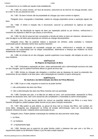 11/03/2016 L10406
http://www.planalto.gov.br/ccivil_03/leis/2002/L10406.htm 149/189
no condomínio ou no crédito por aquele modo estabelecido.
Art. 1.680. As coisas móveis, em face de terceiros, presumem­se do domínio do cônjuge devedor, salvo
se o bem for de uso pessoal do outro.
Art. 1.681. Os bens imóveis são de propriedade do cônjuge cujo nome constar no registro.
Parágrafo único. Impugnada a titularidade, caberá ao cônjuge proprietário provar a aquisição regular dos
bens.
Art.  1.682.  O  direito  à  meação  não  é  renunciável,  cessível  ou  penhorável  na  vigência  do  regime
matrimonial.
Art.  1.683.  Na  dissolução  do  regime  de  bens  por  separação  judicial  ou  por  divórcio,  verificar­se­á  o
montante dos aqüestos à data em que cessou a convivência.
Art. 1.684. Se não for possível nem conveniente a divisão de todos os bens em natureza, calcular­se­á o
valor de alguns ou de todos para reposição em dinheiro ao cônjuge não­proprietário.
Parágrafo  único.  Não  se  podendo  realizar  a  reposição  em  dinheiro,  serão  avaliados  e,  mediante
autorização judicial, alienados tantos bens quantos bastarem.
Art.  1.685.  Na  dissolução  da  sociedade  conjugal  por  morte,  verificar­se­á  a  meação  do  cônjuge
sobrevivente  de  conformidade  com  os  artigos  antecedentes,  deferindo­se  a  herança  aos  herdeiros  na  forma
estabelecida neste Código.
Art. 1.686. As dívidas de um dos cônjuges, quando superiores à sua meação, não obrigam ao outro, ou a
seus herdeiros.
 CAPÍTULO VI
Do Regime de Separação de Bens
Art. 1.687. Estipulada a separação de bens, estes permanecerão sob a administração exclusiva de cada
um dos cônjuges, que os poderá livremente alienar ou gravar de ônus real.
Art. 1.688. Ambos os cônjuges são obrigados a contribuir para as despesas do casal na proporção dos
rendimentos de seu trabalho e de seus bens, salvo estipulação em contrário no pacto antenupcial.
 SUBTÍTULO II
Do Usufruto e da Administração dos Bens de Filhos Menores
Art. 1.689. O pai e a mãe, enquanto no exercício do poder familiar:
I ­ são usufrutuários dos bens dos filhos;
II ­ têm a administração dos bens dos filhos menores sob sua autoridade.
Art. 1.690. Compete aos pais, e na falta de um deles ao outro, com exclusividade, representar os filhos
menores de dezesseis anos, bem como assisti­los até completarem a maioridade ou serem emancipados.
Parágrafo  único.  Os  pais  devem  decidir  em  comum  as  questões  relativas  aos  filhos  e  a  seus  bens;
havendo divergência, poderá qualquer deles recorrer ao juiz para a solução necessária.
Art.  1.691.  Não  podem  os  pais  alienar,  ou  gravar  de  ônus  real  os  imóveis  dos  filhos,  nem  contrair,  em
nome  deles,  obrigações  que  ultrapassem  os  limites  da  simples  administração,  salvo  por  necessidade  ou
evidente interesse da prole, mediante prévia autorização do juiz.
Parágrafo único. Podem pleitear a declaração de nulidade dos atos previstos neste artigo:
I ­ os filhos;
II ­ os herdeiros;
III ­ o representante legal.
Art.  1.692.  Sempre  que  no  exercício  do  poder  familiar  colidir  o  interesse  dos  pais  com  o  do  filho,  a
requerimento deste ou do Ministério Público o juiz lhe dará curador especial.
 