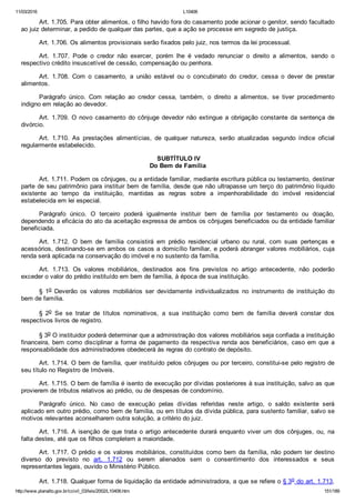 11/03/2016 L10406
http://www.planalto.gov.br/ccivil_03/leis/2002/L10406.htm 151/189
Art. 1.705. Para obter alimentos, o filho havido fora do casamento pode acionar o genitor, sendo facultado
ao juiz determinar, a pedido de qualquer das partes, que a ação se processe em segredo de justiça.
Art. 1.706. Os alimentos provisionais serão fixados pelo juiz, nos termos da lei processual.
Art.  1.707.  Pode  o  credor  não  exercer,  porém  lhe  é  vedado  renunciar  o  direito  a  alimentos,  sendo  o
respectivo crédito insuscetível de cessão, compensação ou penhora.
Art.  1.708.  Com  o  casamento,  a  união  estável  ou  o  concubinato  do  credor,  cessa  o  dever  de  prestar
alimentos.
Parágrafo  único.  Com  relação  ao  credor  cessa,  também,  o  direito  a  alimentos,  se  tiver  procedimento
indigno em relação ao devedor.
Art.  1.709.  O  novo  casamento  do  cônjuge  devedor  não  extingue  a  obrigação  constante  da  sentença  de
divórcio.
Art.  1.710.  As  prestações  alimentícias,  de  qualquer  natureza,  serão  atualizadas  segundo  índice  oficial
regularmente estabelecido.
 SUBTÍTULO IV
Do Bem de Família
Art. 1.711. Podem os cônjuges, ou a entidade familiar, mediante escritura pública ou testamento, destinar
parte de seu patrimônio para instituir bem de família, desde que não ultrapasse um terço do patrimônio líquido
existente  ao  tempo  da  instituição,  mantidas  as  regras  sobre  a  impenhorabilidade  do  imóvel  residencial
estabelecida em lei especial.
Parágrafo  único.  O  terceiro  poderá  igualmente  instituir  bem  de  família  por  testamento  ou  doação,
dependendo a eficácia do ato da aceitação expressa de ambos os cônjuges beneficiados ou da entidade familiar
beneficiada.
Art.  1.712.  O  bem  de  família  consistirá  em  prédio  residencial  urbano  ou  rural,  com  suas  pertenças  e
acessórios, destinando­se em ambos os casos a domicílio familiar, e poderá abranger valores mobiliários, cuja
renda será aplicada na conservação do imóvel e no sustento da família.
Art.  1.713.  Os  valores  mobiliários,  destinados  aos  fins  previstos  no  artigo  antecedente,  não  poderão
exceder o valor do prédio instituído em bem de família, à época de sua instituição.
§  1o  Deverão  os  valores  mobiliários  ser  devidamente  individualizados  no  instrumento  de  instituição  do
bem de família.
§  2o  Se  se  tratar  de  títulos  nominativos,  a  sua  instituição  como  bem  de  família  deverá  constar  dos
respectivos livros de registro.
§ 3o O instituidor poderá determinar que a administração dos valores mobiliários seja confiada a instituição
financeira, bem como disciplinar a forma de pagamento da respectiva renda aos beneficiários, caso em que a
responsabilidade dos administradores obedecerá às regras do contrato de depósito.
Art. 1.714. O bem de família, quer instituído pelos cônjuges ou por terceiro, constitui­se pelo registro de
seu título no Registro de Imóveis.
Art. 1.715. O bem de família é isento de execução por dívidas posteriores à sua instituição, salvo as que
provierem de tributos relativos ao prédio, ou de despesas de condomínio.
Parágrafo  único.  No  caso  de  execução  pelas  dívidas  referidas  neste  artigo,  o  saldo  existente  será
aplicado em outro prédio, como bem de família, ou em títulos da dívida pública, para sustento familiar, salvo se
motivos relevantes aconselharem outra solução, a critério do juiz.
Art. 1.716. A isenção de que trata o artigo antecedente durará enquanto viver um dos cônjuges, ou, na
falta destes, até que os filhos completem a maioridade.
Art. 1.717. O prédio e os valores mobiliários, constituídos como bem da família, não podem ter destino
diverso  do  previsto  no  art.  1.712  ou  serem  alienados  sem  o  consentimento  dos  interessados  e  seus
representantes legais, ouvido o Ministério Público.
Art. 1.718. Qualquer forma de liquidação da entidade administradora, a que se refere o § 3o do art. 1.713,
 
