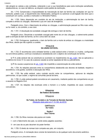 11/03/2016 L10406
http://www.planalto.gov.br/ccivil_03/leis/2002/L10406.htm 152/189
não atingirá os valores a ela confiados, ordenando o juiz a sua transferência para outra instituição semelhante,
obedecendo­se, no caso de falência, ao disposto sobre pedido de restituição.
Art. 1.719. Comprovada a impossibilidade da manutenção do bem de família nas condições em que foi
instituído, poderá o juiz, a requerimento dos interessados, extingui­lo ou autorizar a sub­rogação dos bens que o
constituem em outros, ouvidos o instituidor e o Ministério Público.
Art.  1.720.  Salvo  disposição  em  contrário  do  ato  de  instituição,  a  administração  do  bem  de  família
compete a ambos os cônjuges, resolvendo o juiz em caso de divergência.
Parágrafo único. Com o falecimento de ambos os cônjuges, a administração passará ao filho mais velho,
se for maior, e, do contrário, a seu tutor.
Art. 1.721. A dissolução da sociedade conjugal não extingue o bem de família.
Parágrafo único. Dissolvida a sociedade conjugal pela morte de um dos cônjuges, o sobrevivente poderá
pedir a extinção do bem de família, se for o único bem do casal.
Art. 1.722. Extingue­se, igualmente, o bem de família com a morte de ambos os cônjuges e a maioridade
dos filhos, desde que não sujeitos a curatela.
 TÍTULO III
DA UNIÃO ESTÁVEL
Art. 1.723. É reconhecida como entidade familiar a união estável entre o homem e a mulher, configurada
na convivência pública, contínua e duradoura e estabelecida com o objetivo de constituição de família.
§ 1o A união estável não se constituirá se ocorrerem os impedimentos do art. 1.521; não se aplicando a
incidência do inciso VI no caso de a pessoa casada se achar separada de fato ou judicialmente.
§ 2o As causas suspensivas do art. 1.523 não impedirão a caracterização da união estável.
Art. 1.724. As relações pessoais entre os companheiros obedecerão aos deveres de lealdade, respeito e
assistência, e de guarda, sustento e educação dos filhos.
Art.  1.725.  Na  união  estável,  salvo  contrato  escrito  entre  os  companheiros,  aplica­se  às  relações
patrimoniais, no que couber, o regime da comunhão parcial de bens.
Art. 1.726. A união estável poderá converter­se em casamento, mediante pedido dos companheiros ao juiz
e assento no Registro Civil.
Art.  1.727.  As  relações  não  eventuais  entre  o  homem  e  a  mulher,  impedidos  de  casar,  constituem
concubinato.
TÍTULO IV
Da Tutela e da Curatela
TÍTULO IV
Da Tutela, da Curatela e da Tomada de Decisão Apoiada
(Redação dada pela Lei nº 13.146, de 2015)
 CAPÍTULO I
Da Tutela
 Seção I
Dos Tutores
Art. 1.728. Os filhos menores são postos em tutela:
I ­ com o falecimento dos pais, ou sendo estes julgados ausentes;
II ­ em caso de os pais decaírem do poder familiar.
Art. 1.729. O direito de nomear tutor compete aos pais, em conjunto.
Parágrafo único. A nomeação deve constar de testamento ou de qualquer outro documento autêntico.
 