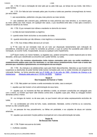 11/03/2016 L10406
http://www.planalto.gov.br/ccivil_03/leis/2002/L10406.htm 153/189
Art. 1.730. É nula a nomeação de tutor pelo pai ou pela mãe que, ao tempo de sua morte, não tinha o
poder familiar.
Art. 1.731. Em falta de tutor nomeado pelos pais incumbe a tutela aos parentes consangüíneos do menor,
por esta ordem:
I ­ aos ascendentes, preferindo o de grau mais próximo ao mais remoto;
II ­ aos colaterais até o terceiro grau, preferindo os mais próximos aos mais remotos, e, no mesmo grau,
os mais velhos aos mais moços; em qualquer dos casos, o juiz escolherá entre eles o mais apto a exercer a
tutela em benefício do menor.
Art. 1.732. O juiz nomeará tutor idôneo e residente no domicílio do menor:
I ­ na falta de tutor testamentário ou legítimo;
II ­ quando estes forem excluídos ou escusados da tutela;
III ­ quando removidos por não idôneos o tutor legítimo e o testamentário.
Art. 1.733. Aos irmãos órfãos dar­se­á um só tutor.
§  1o  No  caso  de  ser  nomeado  mais  de  um  tutor  por  disposição  testamentária  sem  indicação  de
precedência,  entende­se  que  a  tutela  foi  cometida  ao  primeiro,  e  que  os  outros  lhe  sucederão  pela  ordem  de
nomeação, se ocorrer morte, incapacidade, escusa ou qualquer outro impedimento.
§ 2o Quem institui um menor herdeiro, ou legatário seu, poderá nomear­lhe curador especial para os bens
deixados, ainda que o beneficiário se encontre sob o poder familiar, ou tutela.
Art.  1.734.  Os  menores  abandonados  terão  tutores  nomeados  pelo  juiz,  ou  serão  recolhidos  a
estabelecimento  público  para  este  fim  destinado,  e,  na  falta  desse  estabelecimento,  ficam  sob  a  tutela  das
pessoas que, voluntária e gratuitamente, se encarregarem da sua criação. 
Art. 1.734.  As crianças e os adolescentes cujos pais forem desconhecidos, falecidos ou que tiverem sido
suspensos ou destituídos do poder familiar terão tutores nomeados pelo Juiz ou serão incluídos em programa de
colocação  familiar,  na  forma  prevista  pela  Lei  no  8.069,  de  13  de  julho  de  1990  ­  Estatuto  da  Criança  e  do
Adolescente.      (Redação dada pela Lei nº 12.010, de 2009)      Vigência
 Seção II
Dos Incapazes de Exercer a Tutela
Art. 1.735. Não podem ser tutores e serão exonerados da tutela, caso a exerçam:
I ­ aqueles que não tiverem a livre administração de seus bens;
II ­ aqueles que, no momento de lhes ser deferida a tutela, se acharem constituídos em obrigação para
com o menor, ou tiverem que fazer valer direitos contra este, e aqueles cujos pais, filhos ou cônjuges tiverem
demanda contra o menor;
III ­ os inimigos do menor, ou de seus pais, ou que tiverem sido por estes expressamente excluídos da
tutela;
IV  ­  os  condenados  por  crime  de  furto,  roubo,  estelionato,  falsidade,  contra  a  família  ou  os  costumes,
tenham ou não cumprido pena;
V  ­  as  pessoas  de  mau  procedimento,  ou  falhas  em  probidade,  e  as  culpadas  de  abuso  em  tutorias
anteriores;
VI ­ aqueles que exercerem função pública incompatível com a boa administração da tutela.
 Seção III
Da Escusa dos Tutores
Art. 1.736. Podem escusar­se da tutela:
I ­ mulheres casadas;
 