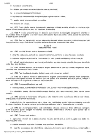 11/03/2016 L10406
http://www.planalto.gov.br/ccivil_03/leis/2002/L10406.htm 154/189
II ­ maiores de sessenta anos;
III ­ aqueles que tiverem sob sua autoridade mais de três filhos;
IV ­ os impossibilitados por enfermidade;
V ­ aqueles que habitarem longe do lugar onde se haja de exercer a tutela;
VI ­ aqueles que já exercerem tutela ou curatela;
VII ­ militares em serviço.
Art. 1.737. Quem não for parente do menor não poderá ser obrigado a aceitar a tutela, se houver no lugar
parente idôneo, consangüíneo ou afim, em condições de exercê­la.
Art. 1.738. A escusa apresentar­se­á nos dez dias subseqüentes à designação, sob pena de entender­se
renunciado o direito de alegá­la; se o motivo escusatório ocorrer depois de aceita a tutela, os dez dias contar­se­
ão do em que ele sobrevier.
Art. 1.739. Se o juiz não admitir a escusa, exercerá o nomeado a tutela, enquanto o recurso interposto não
tiver provimento, e responderá desde logo pelas perdas e danos que o menor venha a sofrer.
 Seção IV
Do Exercício da Tutela
Art. 1.740. Incumbe ao tutor, quanto à pessoa do menor:
I ­ dirigir­lhe a educação, defendê­lo e prestar­lhe alimentos, conforme os seus haveres e condição;
II ­ reclamar do juiz que providencie, como houver por bem, quando o menor haja mister correção;
III ­ adimplir os demais deveres que normalmente cabem aos pais, ouvida a opinião do menor, se este já
contar doze anos de idade.
Art. 1.741. Incumbe ao tutor, sob a inspeção do juiz, administrar os bens do tutelado, em proveito deste,
cumprindo seus deveres com zelo e boa­fé.
Art. 1.742. Para fiscalização dos atos do tutor, pode o juiz nomear um protutor.
Art. 1.743. Se os bens e interesses administrativos exigirem conhecimentos técnicos, forem complexos,
ou  realizados  em  lugares  distantes  do  domicílio  do  tutor,  poderá  este,  mediante  aprovação  judicial,  delegar  a
outras pessoas físicas ou jurídicas o exercício parcial da tutela.
Art. 1.744. A responsabilidade do juiz será:
I ­ direta e pessoal, quando não tiver nomeado o tutor, ou não o houver feito oportunamente;
II  ­  subsidiária,  quando  não  tiver  exigido  garantia  legal  do  tutor,  nem  o  removido,  tanto  que  se  tornou
suspeito.
Art. 1.745. Os bens do menor serão entregues ao tutor mediante termo especificado deles e seus valores,
ainda que os pais o tenham dispensado.
Parágrafo único. Se o patrimônio do menor for de valor considerável, poderá o juiz condicionar o exercício
da tutela à prestação de caução bastante, podendo dispensá­la se o tutor for de reconhecida idoneidade.
Art. 1.746. Se o menor possuir bens, será sustentado e educado a expensas deles, arbitrando o juiz para
tal fim as quantias que lhe pareçam necessárias, considerado o rendimento da fortuna do pupilo quando o pai ou
a mãe não as houver fixado.
Art. 1.747. Compete mais ao tutor:
I ­ representar o menor, até os dezesseis anos, nos atos da vida civil, e assisti­lo, após essa idade, nos
atos em que for parte;
II ­ receber as rendas e pensões do menor, e as quantias a ele devidas;
III ­ fazer­lhe as despesas de subsistência e educação, bem como as de administração, conservação e
 
