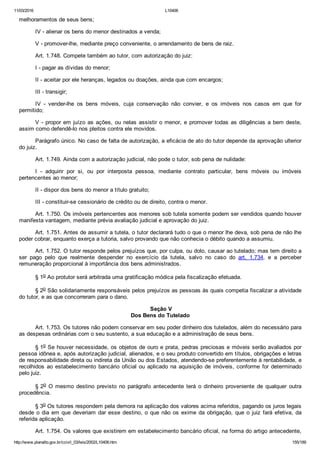 11/03/2016 L10406
http://www.planalto.gov.br/ccivil_03/leis/2002/L10406.htm 155/189
melhoramentos de seus bens;
IV ­ alienar os bens do menor destinados a venda;
V ­ promover­lhe, mediante preço conveniente, o arrendamento de bens de raiz.
Art. 1.748. Compete também ao tutor, com autorização do juiz:
I ­ pagar as dívidas do menor;
II ­ aceitar por ele heranças, legados ou doações, ainda que com encargos;
III ­ transigir;
IV  ­  vender­lhe  os  bens  móveis,  cuja  conservação  não  convier,  e  os  imóveis  nos  casos  em  que  for
permitido;
V ­ propor em juízo as ações, ou nelas assistir o menor, e promover todas as diligências a bem deste,
assim como defendê­lo nos pleitos contra ele movidos.
Parágrafo único. No caso de falta de autorização, a eficácia de ato do tutor depende da aprovação ulterior
do juiz.
Art. 1.749. Ainda com a autorização judicial, não pode o tutor, sob pena de nulidade:
I  ­  adquirir  por  si,  ou  por  interposta  pessoa,  mediante  contrato  particular,  bens  móveis  ou  imóveis
pertencentes ao menor;
II ­ dispor dos bens do menor a título gratuito;
III ­ constituir­se cessionário de crédito ou de direito, contra o menor.
Art. 1.750. Os imóveis pertencentes aos menores sob tutela somente podem ser vendidos quando houver
manifesta vantagem, mediante prévia avaliação judicial e aprovação do juiz.
Art. 1.751. Antes de assumir a tutela, o tutor declarará tudo o que o menor lhe deva, sob pena de não lhe
poder cobrar, enquanto exerça a tutoria, salvo provando que não conhecia o débito quando a assumiu.
Art. 1.752. O tutor responde pelos prejuízos que, por culpa, ou dolo, causar ao tutelado; mas tem direito a
ser  pago  pelo  que  realmente  despender  no  exercício  da  tutela,  salvo  no  caso  do  art.  1.734,  e  a  perceber
remuneração proporcional à importância dos bens administrados.
§ 1o Ao protutor será arbitrada uma gratificação módica pela fiscalização efetuada.
§ 2o São solidariamente responsáveis pelos prejuízos as pessoas às quais competia fiscalizar a atividade
do tutor, e as que concorreram para o dano.
 Seção V
Dos Bens do Tutelado
Art. 1.753. Os tutores não podem conservar em seu poder dinheiro dos tutelados, além do necessário para
as despesas ordinárias com o seu sustento, a sua educação e a administração de seus bens.
§ 1o Se houver necessidade, os objetos de ouro e prata, pedras preciosas e móveis serão avaliados por
pessoa idônea e, após autorização judicial, alienados, e o seu produto convertido em títulos, obrigações e letras
de responsabilidade direta ou indireta da União ou dos Estados, atendendo­se preferentemente à rentabilidade, e
recolhidos ao estabelecimento bancário oficial ou aplicado na aquisição de imóveis, conforme for determinado
pelo juiz.
§ 2o  O  mesmo  destino  previsto  no  parágrafo  antecedente  terá  o  dinheiro  proveniente  de  qualquer  outra
procedência.
§ 3o Os tutores respondem pela demora na aplicação dos valores acima referidos, pagando os juros legais
desde o dia em que deveriam dar esse destino, o que não os exime da obrigação, que o juiz fará efetiva, da
referida aplicação.
Art. 1.754. Os valores que existirem em estabelecimento bancário oficial, na forma do artigo antecedente,
 