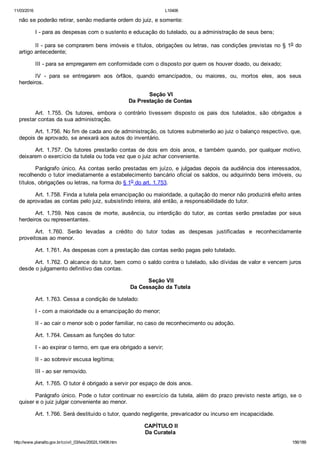 11/03/2016 L10406
http://www.planalto.gov.br/ccivil_03/leis/2002/L10406.htm 156/189
não se poderão retirar, senão mediante ordem do juiz, e somente:
I ­ para as despesas com o sustento e educação do tutelado, ou a administração de seus bens;
II ­ para se comprarem bens imóveis e títulos, obrigações ou letras, nas condições previstas no § 1o do
artigo antecedente;
III ­ para se empregarem em conformidade com o disposto por quem os houver doado, ou deixado;
IV  ­  para  se  entregarem  aos  órfãos,  quando  emancipados,  ou  maiores,  ou,  mortos  eles,  aos  seus
herdeiros.
 Seção VI
Da Prestação de Contas
Art.  1.755.  Os  tutores,  embora  o  contrário  tivessem  disposto  os  pais  dos  tutelados,  são  obrigados  a
prestar contas da sua administração.
Art. 1.756. No fim de cada ano de administração, os tutores submeterão ao juiz o balanço respectivo, que,
depois de aprovado, se anexará aos autos do inventário.
Art.  1.757.  Os  tutores  prestarão  contas  de  dois  em  dois  anos,  e  também  quando,  por  qualquer  motivo,
deixarem o exercício da tutela ou toda vez que o juiz achar conveniente.
Parágrafo único. As contas serão prestadas em juízo, e julgadas depois da audiência dos interessados,
recolhendo o tutor imediatamente a estabelecimento bancário oficial os saldos, ou adquirindo bens imóveis, ou
títulos, obrigações ou letras, na forma do § 1o do art. 1.753.
Art. 1.758. Finda a tutela pela emancipação ou maioridade, a quitação do menor não produzirá efeito antes
de aprovadas as contas pelo juiz, subsistindo inteira, até então, a responsabilidade do tutor.
Art.  1.759.  Nos  casos  de  morte,  ausência,  ou  interdição  do  tutor,  as  contas  serão  prestadas  por  seus
herdeiros ou representantes.
Art.  1.760.  Serão  levadas  a  crédito  do  tutor  todas  as  despesas  justificadas  e  reconhecidamente
proveitosas ao menor.
Art. 1.761. As despesas com a prestação das contas serão pagas pelo tutelado.
Art. 1.762. O alcance do tutor, bem como o saldo contra o tutelado, são dívidas de valor e vencem juros
desde o julgamento definitivo das contas.
 Seção VII
Da Cessação da Tutela
Art. 1.763. Cessa a condição de tutelado:
I ­ com a maioridade ou a emancipação do menor;
II ­ ao cair o menor sob o poder familiar, no caso de reconhecimento ou adoção.
Art. 1.764. Cessam as funções do tutor:
I ­ ao expirar o termo, em que era obrigado a servir;
II ­ ao sobrevir escusa legítima;
III ­ ao ser removido.
Art. 1.765. O tutor é obrigado a servir por espaço de dois anos.
Parágrafo único. Pode o tutor continuar no exercício da tutela, além do prazo previsto neste artigo, se o
quiser e o juiz julgar conveniente ao menor.
Art. 1.766. Será destituído o tutor, quando negligente, prevaricador ou incurso em incapacidade.
 CAPÍTULO II
Da Curatela
 