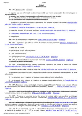 11/03/2016 L10406
http://www.planalto.gov.br/ccivil_03/leis/2002/L10406.htm 157/189
 Seção I
Dos Interditos
Art. 1.767. Estão sujeitos a curatela:
I ­ aqueles que, por enfermidade ou deficiência mental, não tiverem o necessário discernimento para os
atos da vida civil; 
II ­ aqueles que, por outra causa duradoura, não puderem exprimir a sua vontade; 
III ­ os deficientes mentais, os ébrios habituais e os viciados em tóxicos; 
IV ­ os excepcionais sem completo desenvolvimento mental;
I ­ aqueles que, por causa transitória ou permanente, não puderem exprimir sua vontade; (Redação  dada
pela Lei nº 13.146, de 2015)  (Vigência)
II ­ (Revogado); (Redação dada pela Lei nº 13.146, de 2015)  (Vigência)
III ­ os ébrios habituais e os viciados em tóxico; (Redação dada pela Lei nº 13.146, de 2015)  (Vigência)
IV ­ (Revogado); (Redação dada pela Lei nº 13.146, de 2015)  (Vigência)
V ­ os pródigos.
Art. 1.768. A interdição deve ser promovida:  (Vide Lei n º 13.105, de 2015)    (Vigência) 
Art. 1.768.  O processo que define os termos da curatela deve ser promovido: (Redação dada pela Lei nº
13.146, de 2015)  (Vigência)
I ­ pelos pais ou tutores;
II ­ pelo cônjuge, ou por qualquer parente;
III ­ pelo Ministério Público.
 IV ­ pela própria pessoa. (Incluído pela Lei nº 13.146, de 2015)    (Vigência)
Art. 1.769. O Ministério Público só promoverá interdição: (Vide Lei n º 13.105, de 2015)    (Vigência)  
I ­ em caso de doença mental grave; 
Art.  1.769.    O  Ministério  Público  somente  promoverá  o  processo  que  define  os  termos  da  curatela:
(Redação dada pela Lei nº 13.146, de 2015)  (Vigência)
I ­ nos casos de deficiência mental ou intelectual; (Redação dada pela Lei nº 13.146, de 2015)  (Vigência)
II ­ se não existir ou não promover a interdição alguma das pessoas designadas nos incisos I e II do artigo
antecedente;
III ­ se, existindo, forem incapazes as pessoas mencionadas no inciso antecedente.
III ­ se, existindo, forem menores ou incapazes as pessoas mencionadas no inciso II. (Redação dada pela
Lei nº 13.146, de 2015)  (Vigência)
Art. 1.770. Nos casos em que a interdição for promovida pelo Ministério Público, o juiz nomeará defensor
ao suposto incapaz; nos demais casos o Ministério Público será o defensor.       (Vide Lei n º 13.105, de 2015)   
(Vigência)
Art.  1.771.  Antes  de  pronunciar­se  acerca  da  interdição,  o  juiz,  assistido  por  especialistas,  examinará
pessoalmente o argüido de incapacidade.  (Vide Lei n º 13.105, de 2015)    (Vigência) 
Art. 1.771.  Antes de se pronunciar acerca dos termos da curatela, o juiz, que deverá ser assistido por
equipe multidisciplinar,  entrevistará  pessoalmente  o  interditando.  (Redação  dada  pela  Lei  nº  13.146,  de  2015) 
(Vigência)
Art. 1.772. Pronunciada a interdição das pessoas a que se referem os incisos III e IV do art. 1.767, o juiz
assinará,  segundo  o  estado  ou  o  desenvolvimento  mental  do  interdito,  os  limites  da  curatela,  que  poderão
circunscrever­se às restrições constantes do art. 1.782.  (Vide Lei n º 13.105, de 2015)    (Vigência)    
Art. 1.772.  O juiz determinará, segundo as potencialidades da pessoa, os limites da curatela, circunscritos
às  restrições  constantes  do  art.  1.782,  e  indicará  curador.  (Redação  dada  pela  Lei  nº  13.146,  de  2015) 
 