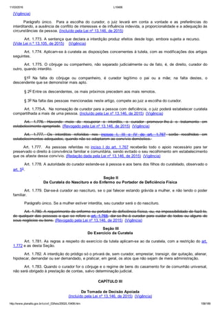 11/03/2016 L10406
http://www.planalto.gov.br/ccivil_03/leis/2002/L10406.htm 158/189
(Vigência)
Parágrafo  único.    Para  a  escolha  do  curador,  o  juiz  levará  em  conta  a  vontade  e  as  preferências  do
interditando, a ausência de conflito de interesses e de influência indevida, a proporcionalidade e a adequação às
circunstâncias da pessoa. (Incluído pela Lei nº 13.146, de 2015)
Art. 1.773. A sentença que declara a interdição produz efeitos desde logo, embora sujeita a recurso.     
(Vide Lei n º 13.105, de 2015)    (Vigência)
Art. 1.774. Aplicam­se à curatela as disposições concernentes à tutela, com as modificações dos artigos
seguintes.
Art.  1.775.  O  cônjuge  ou  companheiro,  não  separado  judicialmente  ou  de  fato,  é,  de  direito,  curador  do
outro, quando interdito.
§1o  Na  falta  do  cônjuge  ou  companheiro,  é  curador  legítimo  o  pai  ou  a  mãe;  na  falta  destes,  o
descendente que se demonstrar mais apto.
§ 2o Entre os descendentes, os mais próximos precedem aos mais remotos.
§ 3o Na falta das pessoas mencionadas neste artigo, compete ao juiz a escolha do curador.
Art. 1.775­A.  Na nomeação de curador para a pessoa com deficiência, o juiz poderá estabelecer curatela
compartilhada a mais de uma pessoa. (Incluído pela Lei nº 13.146, de 2015)  (Vigência)
Art.  1.776.  Havendo  meio  de  recuperar  o  interdito,  o  curador  promover­lhe­á  o  tratamento  em
estabelecimento apropriado. (Revogado pela Lei nº 13.146, de 2015)  (Vigência)
Art.  1.777.  Os  interditos  referidos  nos  incisos  I,  III  e  IV  do  art.  1.767  serão  recolhidos  em
estabelecimentos adequados, quando não se adaptarem ao convívio doméstico. 
Art.  1.777.    As  pessoas  referidas  no  inciso  I  do  art.  1.767  receberão  todo  o  apoio  necessário  para  ter
preservado o direito à convivência familiar e comunitária, sendo evitado o seu recolhimento em estabelecimento
que os afaste desse convívio. (Redação dada pela Lei nº 13.146, de 2015)  (Vigência)
Art. 1.778. A autoridade do curador estende­se à pessoa e aos bens dos filhos do curatelado, observado o
art. 5o.
 Seção II
Da Curatela do Nascituro e do Enfermo ou Portador de Deficiência Física
Art. 1.779. Dar­se­á curador ao nascituro, se o pai falecer estando grávida a mulher, e não tendo o poder
familiar.
Parágrafo único. Se a mulher estiver interdita, seu curador será o do nascituro.
Art. 1.780. A requerimento do enfermo ou portador de deficiência física, ou, na impossibilidade de fazê­lo,
de qualquer das pessoas a que se refere o art. 1.768, dar­se­lhe­á curador para cuidar de todos ou alguns de
seus negócios ou bens. (Revogado pela Lei nº 13.146, de 2015)  (Vigência)
 Seção III
Do Exercício da Curatela
Art. 1.781. As regras a respeito do exercício da tutela aplicam­se ao da curatela, com a restrição do art.
1.772 e as desta Seção.
Art. 1.782. A interdição do pródigo só o privará de, sem curador, emprestar, transigir, dar quitação, alienar,
hipotecar, demandar ou ser demandado, e praticar, em geral, os atos que não sejam de mera administração.
Art. 1.783. Quando o curador for o cônjuge e o regime de bens do casamento for de comunhão universal,
não será obrigado à prestação de contas, salvo determinação judicial.
CAPÍTULO III
Da Tomada de Decisão Apoiada
(Incluído pela Lei nº 13.146, de 2015)  (Vigência)
 
