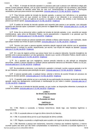 11/03/2016 L10406
http://www.planalto.gov.br/ccivil_03/leis/2002/L10406.htm 159/189
Art. 1.783­A.  A tomada de decisão apoiada é o  processo pelo qual a pessoa com deficiência elege pelo
menos 2 (duas) pessoas idôneas, com as quais mantenha vínculos e que gozem de sua confiança, para prestar­
lhe  apoio  na  tomada  de  decisão  sobre  atos  da  vida  civil,  fornecendo­lhes  os  elementos  e  informações
necessários para que possa exercer sua capacidade. (Incluído pela Lei nº 13.146, de 2015)  (Vigência)
§  1o    Para  formular  pedido  de  tomada  de  decisão  apoiada,  a  pessoa  com  deficiência  e  os  apoiadores
devem  apresentar  termo  em  que  constem  os  limites  do  apoio  a  ser  oferecido  e  os  compromissos  dos
apoiadores,  inclusive  o  prazo  de  vigência  do  acordo  e  o  respeito  à  vontade,  aos  direitos  e  aos  interesses  da
pessoa que devem apoiar. (Incluído pela Lei nº 13.146, de 2015)  (Vigência)
§ 2o  O pedido de tomada de decisão apoiada será requerido pela pessoa a ser apoiada, com indicação
expressa das pessoas aptas a prestarem o apoio previsto no caput deste artigo. (Incluído pela Lei nº 13.146, de
2015)  (Vigência)
§ 3o  Antes de se pronunciar sobre o pedido de tomada de decisão apoiada, o juiz, assistido por equipe
multidisciplinar,  após  oitiva  do  Ministério  Público,  ouvirá  pessoalmente  o  requerente  e  as  pessoas  que  lhe
prestarão apoio. (Incluído pela Lei nº 13.146, de 2015)  (Vigência)
§ 4o  A decisão tomada por pessoa apoiada terá validade e efeitos sobre terceiros, sem restrições, desde
que esteja inserida nos limites do apoio acordado. (Incluído pela Lei nº 13.146, de 2015)  (Vigência)
§ 5o  Terceiro com quem a pessoa apoiada mantenha relação negocial pode solicitar que os apoiadores
contra­assinem  o  contrato  ou  acordo,  especificando,  por  escrito,  sua  função  em  relação  ao  apoiado.  (Incluído
pela Lei nº 13.146, de 2015)  (Vigência)
§ 6o  Em caso de negócio jurídico que possa trazer risco ou prejuízo relevante, havendo divergência  de
opiniões entre a pessoa apoiada e um dos apoiadores, deverá o juiz, ouvido o Ministério Público, decidir sobre a
questão. (Incluído pela Lei nº 13.146, de 2015)  (Vigência)
§  7o    Se  o  apoiador  agir  com  negligência,  exercer  pressão  indevida  ou  não  adimplir  as  obrigações
assumidas, poderá a pessoa apoiada ou qualquer pessoa apresentar denúncia ao Ministério Público ou ao juiz.
(Incluído pela Lei nº 13.146, de 2015)  (Vigência)
§ 8o  Se procedente a denúncia, o juiz destituirá o apoiador e nomeará, ouvida a pessoa apoiada e se for
de seu interesse, outra pessoa para prestação de apoio. (Incluído pela Lei nº 13.146, de 2015)  (Vigência)
§ 9o    A  pessoa  apoiada  pode,  a  qualquer  tempo,  solicitar  o  término  de  acordo  firmado  em  processo  de
tomada de decisão apoiada. (Incluído pela Lei nº 13.146, de 2015)  (Vigência)
§ 10.  O apoiador pode solicitar ao juiz a exclusão de sua participação do processo de tomada de decisão
apoiada,  sendo  seu  desligamento  condicionado  à  manifestação  do  juiz  sobre  a  matéria.  (Incluído  pela  Lei  nº
13.146, de 2015)  (Vigência)
§ 11.  Aplicam­se à tomada de decisão apoiada, no que couber, as disposições referentes à prestação de
contas na curatela. (Incluído pela Lei nº 13.146, de 2015)  (Vigência)
 LIVRO V
Do Direito das Sucessões
 TÍTULO I
Da Sucessão em Geral
 CAPÍTULO I
Disposições Gerais
Art.  1.784.  Aberta  a  sucessão,  a  herança  transmite­se,  desde  logo,  aos  herdeiros  legítimos  e
testamentários.
Art. 1.785. A sucessão abre­se no lugar do último domicílio do falecido.
Art. 1.786. A sucessão dá­se por lei ou por disposição de última vontade.
Art. 1.787. Regula a sucessão e a legitimação para suceder a lei vigente ao tempo da abertura daquela.
Art. 1.788. Morrendo a pessoa sem testamento, transmite a herança aos herdeiros legítimos; o mesmo
ocorrerá  quanto  aos  bens  que  não  forem  compreendidos  no  testamento;  e  subsiste  a  sucessão  legítima  se  o
 