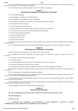 11/03/2016 L10406
http://www.planalto.gov.br/ccivil_03/leis/2002/L10406.htm 16/189
Art.  195.  Os  relativamente  incapazes  e  as  pessoas  jurídicas  têm  ação  contra  os  seus  assistentes  ou  representantes  legais,  que
derem causa à prescrição, ou não a alegarem oportunamente.
Art. 196. A prescrição iniciada contra uma pessoa continua a correr contra o seu sucessor.
 Seção II
Das Causas que Impedem ou Suspendem a Prescrição
Art. 197. Não corre a prescrição:
I ­ entre os cônjuges, na constância da sociedade conjugal;
II ­ entre ascendentes e descendentes, durante o poder familiar;
III ­ entre tutelados ou curatelados e seus tutores ou curadores, durante a tutela ou curatela.
Art. 198. Também não corre a prescrição:
I ­ contra os incapazes de que trata o art. 3o;
II ­ contra os ausentes do País em serviço público da União, dos Estados ou dos Municípios;
III ­ contra os que se acharem servindo nas Forças Armadas, em tempo de guerra.
Art. 199. Não corre igualmente a prescrição:
I ­ pendendo condição suspensiva;
II ­ não estando vencido o prazo;
III ­ pendendo ação de evicção.
Art. 200. Quando a ação se originar de fato que deva ser apurado no juízo criminal, não correrá a prescrição antes da respectiva
sentença definitiva.
Art. 201. Suspensa a prescrição em favor de um dos credores solidários, só aproveitam os outros se a obrigação for indivisível.
 Seção III
Das Causas que Interrompem a Prescrição
Art. 202. A interrupção da prescrição, que somente poderá ocorrer uma vez, dar­se­á:
I  ­  por  despacho  do  juiz,  mesmo  incompetente,  que  ordenar  a  citação,  se  o  interessado  a  promover  no  prazo  e  na  forma  da  lei
processual;
II ­ por protesto, nas condições do inciso antecedente;
III ­ por protesto cambial;
IV ­ pela apresentação do título de crédito em juízo de inventário ou em concurso de credores;
V ­ por qualquer ato judicial que constitua em mora o devedor;
VI ­ por qualquer ato inequívoco, ainda que extrajudicial, que importe reconhecimento do direito pelo devedor.
Parágrafo único. A prescrição interrompida recomeça a correr da data do ato que a interrompeu, ou do último ato do processo para a
interromper.
Art. 203. A prescrição pode ser interrompida por qualquer interessado.
Art. 204. A interrupção da prescrição por um credor não aproveita aos outros; semelhantemente, a interrupção operada contra o co­
devedor, ou seu herdeiro, não prejudica aos demais coobrigados.
§ 1o A interrupção por um dos credores solidários aproveita aos outros; assim como a interrupção efetuada contra o devedor solidário
envolve os demais e seus herdeiros.
§ 2o A interrupção operada contra um dos herdeiros do devedor solidário não prejudica os outros herdeiros ou devedores, senão
quando se trate de obrigações e direitos indivisíveis.
§ 3o A interrupção produzida contra o principal devedor prejudica o fiador.
 Seção IV
Dos Prazos da Prescrição
Art. 205. A prescrição ocorre em dez anos, quando a lei não lhe haja fixado prazo menor.
Art. 206. Prescreve:
§ 1o Em um ano:
I  ­  a  pretensão  dos  hospedeiros  ou  fornecedores  de  víveres  destinados  a  consumo  no  próprio
estabelecimento, para o pagamento da hospedagem ou dos alimentos;
 