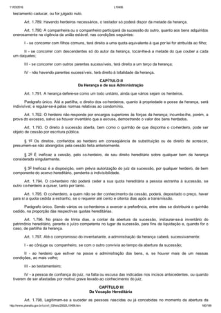 11/03/2016 L10406
http://www.planalto.gov.br/ccivil_03/leis/2002/L10406.htm 160/189
testamento caducar, ou for julgado nulo.
Art. 1.789. Havendo herdeiros necessários, o testador só poderá dispor da metade da herança.
Art. 1.790. A companheira ou o companheiro participará da sucessão do outro, quanto aos bens adquiridos
onerosamente na vigência da união estável, nas condições seguintes:
I ­ se concorrer com filhos comuns, terá direito a uma quota equivalente à que por lei for atribuída ao filho;
II ­ se concorrer com descendentes só do autor da herança, tocar­lhe­á a metade do que couber a cada
um daqueles;
III ­ se concorrer com outros parentes sucessíveis, terá direito a um terço da herança;
IV ­ não havendo parentes sucessíveis, terá direito à totalidade da herança.
 CAPÍTULO II
Da Herança e de sua Administração
Art. 1.791. A herança defere­se como um todo unitário, ainda que vários sejam os herdeiros.
Parágrafo único. Até a partilha, o direito dos co­herdeiros, quanto à propriedade e posse da herança, será
indivisível, e regular­se­á pelas normas relativas ao condomínio.
Art. 1.792. O herdeiro não responde por encargos superiores às forças da herança; incumbe­lhe, porém, a
prova do excesso, salvo se houver inventário que a escuse, demostrando o valor dos bens herdados.
Art.  1.793.  O  direito  à  sucessão  aberta,  bem  como  o  quinhão  de  que  disponha  o  co­herdeiro,  pode  ser
objeto de cessão por escritura pública.
§  1o  Os  direitos,  conferidos  ao  herdeiro  em  conseqüência  de  substituição  ou  de  direito  de  acrescer,
presumem­se não abrangidos pela cessão feita anteriormente.
§  2o  É  ineficaz  a  cessão,  pelo  co­herdeiro,  de  seu  direito  hereditário  sobre  qualquer  bem  da  herança
considerado singularmente.
§ 3o Ineficaz é a disposição, sem prévia autorização do juiz da sucessão, por qualquer herdeiro, de bem
componente do acervo hereditário, pendente a indivisibilidade.
Art.  1.794.  O  co­herdeiro  não  poderá  ceder  a  sua  quota  hereditária  a  pessoa  estranha  à  sucessão,  se
outro co­herdeiro a quiser, tanto por tanto.
Art. 1.795. O co­herdeiro, a quem não se der conhecimento da cessão, poderá, depositado o preço, haver
para si a quota cedida a estranho, se o requerer até cento e oitenta dias após a transmissão.
Parágrafo único. Sendo vários os co­herdeiros a exercer a preferência, entre eles se distribuirá o quinhão
cedido, na proporção das respectivas quotas hereditárias.
Art.  1.796.  No  prazo  de  trinta  dias,  a  contar  da  abertura  da  sucessão,  instaurar­se­á  inventário  do
patrimônio hereditário, perante o juízo competente no lugar da sucessão, para fins de liquidação e, quando for o
caso, de partilha da herança.
Art. 1.797. Até o compromisso do inventariante, a administração da herança caberá, sucessivamente:
I ­ ao cônjuge ou companheiro, se com o outro convivia ao tempo da abertura da sucessão;
II  ­  ao  herdeiro  que  estiver  na  posse  e  administração  dos  bens,  e,  se  houver  mais  de  um  nessas
condições, ao mais velho;
III ­ ao testamenteiro;
IV ­ a pessoa de confiança do juiz, na falta ou escusa das indicadas nos incisos antecedentes, ou quando
tiverem de ser afastadas por motivo grave levado ao conhecimento do juiz.
 CAPÍTULO III
Da Vocação Hereditária
Art. 1.798. Legitimam­se a suceder as pessoas nascidas ou já concebidas no momento da abertura da
 