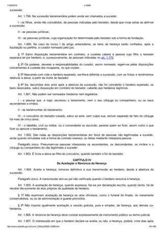 11/03/2016 L10406
http://www.planalto.gov.br/ccivil_03/leis/2002/L10406.htm 161/189
sucessão.
Art. 1.799. Na sucessão testamentária podem ainda ser chamados a suceder:
I ­ os filhos, ainda não concebidos, de pessoas indicadas pelo testador, desde que vivas estas ao abrir­se
a sucessão;
II ­ as pessoas jurídicas;
III ­ as pessoas jurídicas, cuja organização for determinada pelo testador sob a forma de fundação.
Art.  1.800.  No  caso  do  inciso  I  do  artigo  antecedente,  os  bens  da  herança  serão  confiados,  após  a
liquidação ou partilha, a curador nomeado pelo juiz.
§  1o  Salvo  disposição  testamentária  em  contrário,  a  curatela  caberá  à  pessoa  cujo  filho  o  testador
esperava ter por herdeiro, e, sucessivamente, às pessoas indicadas no art. 1.775.
§ 2o Os poderes, deveres e responsabilidades do curador, assim nomeado, regem­se pelas disposições
concernentes à curatela dos incapazes, no que couber.
§ 3o Nascendo com vida o herdeiro esperado, ser­lhe­á deferida a sucessão, com os frutos e rendimentos
relativos à deixa, a partir da morte do testador.
§ 4o Se, decorridos dois anos após a abertura da sucessão, não for concebido o herdeiro esperado, os
bens reservados, salvo disposição em contrário do testador, caberão aos herdeiros legítimos.
Art. 1.801. Não podem ser nomeados herdeiros nem legatários:
I  ­  a  pessoa  que,  a  rogo,  escreveu  o  testamento,  nem  o  seu  cônjuge  ou  companheiro,  ou  os  seus
ascendentes e irmãos;
II ­ as testemunhas do testamento;
III ­ o concubino do testador casado, salvo se este, sem culpa sua, estiver separado de fato do cônjuge
há mais de cinco anos;
IV ­ o tabelião, civil ou militar, ou o comandante ou escrivão, perante quem se fizer, assim como o que
fizer ou aprovar o testamento.
Art.  1.802.  São  nulas  as  disposições  testamentárias  em  favor  de  pessoas  não  legitimadas  a  suceder,
ainda quando simuladas sob a forma de contrato oneroso, ou feitas mediante interposta pessoa.
Parágrafo  único.  Presumem­se  pessoas  interpostas  os  ascendentes,  os  descendentes,  os  irmãos  e  o
cônjuge ou companheiro do não legitimado a suceder.
Art. 1.803. É lícita a deixa ao filho do concubino, quando também o for do testador.
 CAPÍTULO IV
Da Aceitação e Renúncia da Herança
Art.  1.804.  Aceita  a  herança,  torna­se  definitiva  a  sua  transmissão  ao  herdeiro,  desde  a  abertura  da
sucessão.
Parágrafo único. A transmissão tem­se por não verificada quando o herdeiro renuncia à herança.
Art. 1.805. A aceitação da herança, quando expressa, faz­se por declaração escrita; quando tácita, há de
resultar tão­somente de atos próprios da qualidade de herdeiro.
§  1o  Não  exprimem  aceitação  de  herança  os  atos  oficiosos,  como  o  funeral  do  finado,  os  meramente
conservatórios, ou os de administração e guarda provisória.
§ 2o  Não  importa  igualmente  aceitação  a  cessão  gratuita,  pura  e  simples,  da  herança,  aos  demais  co­
herdeiros.
Art. 1.806. A renúncia da herança deve constar expressamente de instrumento público ou termo judicial.
Art. 1.807. O interessado em que o herdeiro declare se aceita, ou não, a herança, poderá, vinte dias após
 