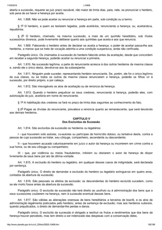 11/03/2016 L10406
http://www.planalto.gov.br/ccivil_03/leis/2002/L10406.htm 162/189
aberta a sucessão, requerer ao juiz prazo razoável, não maior de trinta dias, para, nele, se pronunciar o herdeiro,
sob pena de se haver a herança por aceita.
Art. 1.808. Não se pode aceitar ou renunciar a herança em parte, sob condição ou a termo.
§ 1o O herdeiro, a quem se testarem legados, pode aceitá­los, renunciando a herança; ou, aceitando­a,
repudiá­los.
§  2o  O  herdeiro,  chamado,  na  mesma  sucessão,  a  mais  de  um  quinhão  hereditário,  sob  títulos
sucessórios diversos, pode livremente deliberar quanto aos quinhões que aceita e aos que renuncia.
Art. 1.809. Falecendo o herdeiro antes de declarar se aceita a herança, o poder de aceitar passa­lhe aos
herdeiros, a menos que se trate de vocação adstrita a uma condição suspensiva, ainda não verificada.
Parágrafo único. Os chamados à sucessão do herdeiro falecido antes da aceitação, desde que concordem
em receber a segunda herança, poderão aceitar ou renunciar a primeira.
Art. 1.810. Na sucessão legítima, a parte do renunciante acresce à dos outros herdeiros da mesma classe
e, sendo ele o único desta, devolve­se aos da subseqüente.
Art. 1.811. Ninguém pode suceder, representando herdeiro renunciante. Se, porém, ele for o único legítimo
da  sua  classe,  ou  se  todos  os  outros  da  mesma  classe  renunciarem  a  herança,  poderão  os  filhos  vir  à
sucessão, por direito próprio, e por cabeça.
Art. 1.812. São irrevogáveis os atos de aceitação ou de renúncia da herança.
Art.  1.813.  Quando  o  herdeiro  prejudicar  os  seus  credores,  renunciando  à  herança,  poderão  eles,  com
autorização do juiz, aceitá­la em nome do renunciante.
§ 1o A habilitação dos credores se fará no prazo de trinta dias seguintes ao conhecimento do fato.
§ 2o Pagas as dívidas do renunciante, prevalece a renúncia quanto ao remanescente, que será devolvido
aos demais herdeiros.
 CAPÍTULO V
Dos Excluídos da Sucessão
Art. 1.814. São excluídos da sucessão os herdeiros ou legatários:
I ­ que houverem sido autores, co­autores ou partícipes de homicídio doloso, ou tentativa deste, contra a
pessoa de cuja sucessão se tratar, seu cônjuge, companheiro, ascendente ou descendente;
II ­ que houverem acusado caluniosamente em juízo o autor da herança ou incorrerem em crime contra a
sua honra, ou de seu cônjuge ou companheiro;
III  ­  que,  por  violência  ou  meios  fraudulentos,  inibirem  ou  obstarem  o  autor  da  herança  de  dispor
livremente de seus bens por ato de última vontade.
Art. 1.815. A exclusão do herdeiro ou legatário, em qualquer desses casos de indignidade, será declarada
por sentença.
Parágrafo único. O direito de demandar a exclusão do herdeiro ou legatário extingue­se em quatro anos,
contados da abertura da sucessão.
Art. 1.816. São pessoais os efeitos da exclusão; os descendentes do herdeiro excluído sucedem, como
se ele morto fosse antes da abertura da sucessão.
Parágrafo único. O excluído da sucessão não terá direito ao usufruto ou à administração dos bens que a
seus sucessores couberem na herança, nem à sucessão eventual desses bens.
Art. 1.817. São válidas as alienações onerosas de bens hereditários a terceiros de boa­fé, e os atos de
administração legalmente praticados pelo herdeiro, antes da sentença de exclusão; mas aos herdeiros subsiste,
quando prejudicados, o direito de demandar­lhe perdas e danos.
Parágrafo único. O excluído da sucessão é obrigado a restituir os frutos e rendimentos que dos bens da
herança houver percebido, mas tem direito a ser indenizado das despesas com a conservação deles.
 