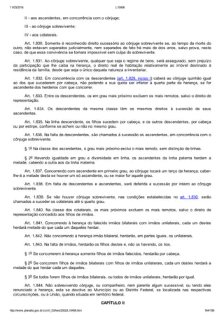 11/03/2016 L10406
http://www.planalto.gov.br/ccivil_03/leis/2002/L10406.htm 164/189
II ­ aos ascendentes, em concorrência com o cônjuge;
III ­ ao cônjuge sobrevivente;
IV ­ aos colaterais.
Art. 1.830. Somente é reconhecido direito sucessório ao cônjuge sobrevivente se, ao tempo da morte do
outro, não estavam separados judicialmente, nem separados de fato há mais de dois anos, salvo prova, neste
caso, de que essa convivência se tornara impossível sem culpa do sobrevivente.
Art. 1.831. Ao cônjuge sobrevivente, qualquer que seja o regime de bens, será assegurado, sem prejuízo
da  participação  que  lhe  caiba  na  herança,  o  direito  real  de  habitação  relativamente  ao  imóvel  destinado  à
residência da família, desde que seja o único daquela natureza a inventariar.
Art. 1.832. Em concorrência com os descendentes (art. 1.829, inciso I) caberá ao cônjuge quinhão igual
ao  dos  que  sucederem  por  cabeça,  não  podendo  a  sua  quota  ser  inferior  à  quarta  parte  da  herança,  se  for
ascendente dos herdeiros com que concorrer.
Art. 1.833. Entre os descendentes, os em grau mais próximo excluem os mais remotos, salvo o direito de
representação.
Art.  1.834.  Os  descendentes  da  mesma  classe  têm  os  mesmos  direitos  à  sucessão  de  seus
ascendentes.
Art. 1.835. Na linha descendente, os filhos sucedem por cabeça, e os outros descendentes, por cabeça
ou por estirpe, conforme se achem ou não no mesmo grau.
Art. 1.836. Na falta de descendentes, são chamados à sucessão os ascendentes, em concorrência com o
cônjuge sobrevivente.
§ 1o Na classe dos ascendentes, o grau mais próximo exclui o mais remoto, sem distinção de linhas.
§  2o  Havendo  igualdade  em  grau  e  diversidade  em  linha,  os  ascendentes  da  linha  paterna  herdam  a
metade, cabendo a outra aos da linha materna.
Art. 1.837. Concorrendo com ascendente em primeiro grau, ao cônjuge tocará um terço da herança; caber­
lhe­á a metade desta se houver um só ascendente, ou se maior for aquele grau.
Art.  1.838.  Em  falta  de  descendentes  e  ascendentes,  será  deferida  a  sucessão  por  inteiro  ao  cônjuge
sobrevivente.
Art.  1.839.  Se  não  houver  cônjuge  sobrevivente,  nas  condições  estabelecidas  no  art.  1.830,  serão
chamados a suceder os colaterais até o quarto grau.
Art.  1.840.  Na  classe  dos  colaterais,  os  mais  próximos  excluem  os  mais  remotos,  salvo  o  direito  de
representação concedido aos filhos de irmãos.
Art. 1.841. Concorrendo à herança do falecido irmãos bilaterais com irmãos unilaterais, cada um destes
herdará metade do que cada um daqueles herdar.
Art. 1.842. Não concorrendo à herança irmão bilateral, herdarão, em partes iguais, os unilaterais.
Art. 1.843. Na falta de irmãos, herdarão os filhos destes e, não os havendo, os tios.
§ 1o Se concorrerem à herança somente filhos de irmãos falecidos, herdarão por cabeça.
§ 2o Se concorrem filhos de irmãos bilaterais com filhos de irmãos unilaterais, cada um destes herdará a
metade do que herdar cada um daqueles.
§ 3o Se todos forem filhos de irmãos bilaterais, ou todos de irmãos unilaterais, herdarão por igual.
Art.  1.844.  Não  sobrevivendo  cônjuge,  ou  companheiro,  nem  parente  algum  sucessível,  ou  tendo  eles
renunciado  a  herança,  esta  se  devolve  ao  Município  ou  ao  Distrito  Federal,  se  localizada  nas  respectivas
circunscrições, ou à União, quando situada em território federal.
 CAPÍTULO II
 