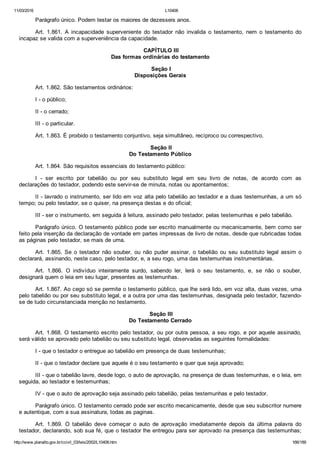 11/03/2016 L10406
http://www.planalto.gov.br/ccivil_03/leis/2002/L10406.htm 166/189
Parágrafo único. Podem testar os maiores de dezesseis anos.
Art.  1.861.  A  incapacidade  superveniente  do  testador  não  invalida  o  testamento,  nem  o  testamento  do
incapaz se valida com a superveniência da capacidade.
 CAPÍTULO III
Das formas ordinárias do testamento
 Seção I
Disposições Gerais
Art. 1.862. São testamentos ordinários:
I ­ o público;
II ­ o cerrado;
III ­ o particular.
Art. 1.863. É proibido o testamento conjuntivo, seja simultâneo, recíproco ou correspectivo.
 Seção II
Do Testamento Público
Art. 1.864. São requisitos essenciais do testamento público:
I  ­  ser  escrito  por  tabelião  ou  por  seu  substituto  legal  em  seu  livro  de  notas,  de  acordo  com  as
declarações do testador, podendo este servir­se de minuta, notas ou apontamentos;
II ­ lavrado o instrumento, ser lido em voz alta pelo tabelião ao testador e a duas testemunhas, a um só
tempo; ou pelo testador, se o quiser, na presença destas e do oficial;
III ­ ser o instrumento, em seguida à leitura, assinado pelo testador, pelas testemunhas e pelo tabelião.
Parágrafo único. O testamento público pode ser escrito manualmente ou mecanicamente, bem como ser
feito pela inserção da declaração de vontade em partes impressas de livro de notas, desde que rubricadas todas
as páginas pelo testador, se mais de uma.
Art.  1.865.  Se  o  testador  não  souber,  ou  não  puder  assinar,  o  tabelião  ou  seu  substituto  legal  assim  o
declarará, assinando, neste caso, pelo testador, e, a seu rogo, uma das testemunhas instrumentárias.
Art.  1.866.  O  indivíduo  inteiramente  surdo,  sabendo  ler,  lerá  o  seu  testamento,  e,  se  não  o  souber,
designará quem o leia em seu lugar, presentes as testemunhas.
Art. 1.867. Ao cego só se permite o testamento público, que lhe será lido, em voz alta, duas vezes, uma
pelo tabelião ou por seu substituto legal, e a outra por uma das testemunhas, designada pelo testador, fazendo­
se de tudo circunstanciada menção no testamento.
 Seção III
Do Testamento Cerrado
Art. 1.868. O testamento escrito pelo testador, ou por outra pessoa, a seu rogo, e por aquele assinado,
será válido se aprovado pelo tabelião ou seu substituto legal, observadas as seguintes formalidades:
I ­ que o testador o entregue ao tabelião em presença de duas testemunhas;
II ­ que o testador declare que aquele é o seu testamento e quer que seja aprovado;
III ­ que o tabelião lavre, desde logo, o auto de aprovação, na presença de duas testemunhas, e o leia, em
seguida, ao testador e testemunhas;
IV ­ que o auto de aprovação seja assinado pelo tabelião, pelas testemunhas e pelo testador.
Parágrafo único. O testamento cerrado pode ser escrito mecanicamente, desde que seu subscritor numere
e autentique, com a sua assinatura, todas as paginas.
Art.  1.869.  O  tabelião  deve  começar  o  auto  de  aprovação  imediatamente  depois  da  última  palavra  do
testador, declarando, sob sua fé, que o testador lhe entregou para ser aprovado na presença das testemunhas;
 