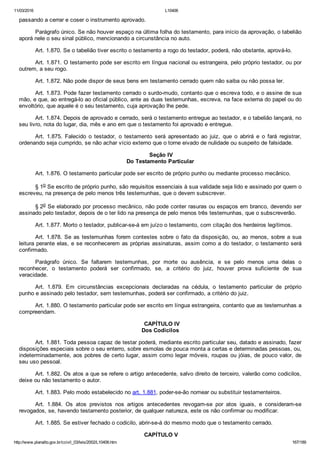 11/03/2016 L10406
http://www.planalto.gov.br/ccivil_03/leis/2002/L10406.htm 167/189
passando a cerrar e coser o instrumento aprovado.
Parágrafo único. Se não houver espaço na última folha do testamento, para início da aprovação, o tabelião
aporá nele o seu sinal público, mencionando a circunstância no auto.
Art. 1.870. Se o tabelião tiver escrito o testamento a rogo do testador, poderá, não obstante, aprová­lo.
Art. 1.871. O testamento pode ser escrito em língua nacional ou estrangeira, pelo próprio testador, ou por
outrem, a seu rogo.
Art. 1.872. Não pode dispor de seus bens em testamento cerrado quem não saiba ou não possa ler.
Art. 1.873. Pode fazer testamento cerrado o surdo­mudo, contanto que o escreva todo, e o assine de sua
mão, e que, ao entregá­lo ao oficial público, ante as duas testemunhas, escreva, na face externa do papel ou do
envoltório, que aquele é o seu testamento, cuja aprovação lhe pede.
Art. 1.874. Depois de aprovado e cerrado, será o testamento entregue ao testador, e o tabelião lançará, no
seu livro, nota do lugar, dia, mês e ano em que o testamento foi aprovado e entregue.
Art.  1.875.  Falecido  o  testador,  o  testamento  será  apresentado  ao  juiz,  que  o  abrirá  e  o  fará  registrar,
ordenando seja cumprido, se não achar vício externo que o torne eivado de nulidade ou suspeito de falsidade.
 Seção IV
Do Testamento Particular
Art. 1.876. O testamento particular pode ser escrito de próprio punho ou mediante processo mecânico.
§ 1o Se escrito de próprio punho, são requisitos essenciais à sua validade seja lido e assinado por quem o
escreveu, na presença de pelo menos três testemunhas, que o devem subscrever.
§ 2o Se elaborado por processo mecânico, não pode conter rasuras ou espaços em branco, devendo ser
assinado pelo testador, depois de o ter lido na presença de pelo menos três testemunhas, que o subscreverão.
Art. 1.877. Morto o testador, publicar­se­á em juízo o testamento, com citação dos herdeiros legítimos.
Art. 1.878. Se as testemunhas forem contestes sobre o fato da disposição, ou, ao menos, sobre a sua
leitura perante elas, e se reconhecerem as próprias assinaturas, assim como a do testador, o testamento será
confirmado.
Parágrafo  único.  Se  faltarem  testemunhas,  por  morte  ou  ausência,  e  se  pelo  menos  uma  delas  o
reconhecer,  o  testamento  poderá  ser  confirmado,  se,  a  critério  do  juiz,  houver  prova  suficiente  de  sua
veracidade.
Art.  1.879.  Em  circunstâncias  excepcionais  declaradas  na  cédula,  o  testamento  particular  de  próprio
punho e assinado pelo testador, sem testemunhas, poderá ser confirmado, a critério do juiz.
Art. 1.880. O testamento particular pode ser escrito em língua estrangeira, contanto que as testemunhas a
compreendam.
  CAPÍTULO IV
Dos Codicilos
Art. 1.881. Toda pessoa capaz de testar poderá, mediante escrito particular seu, datado e assinado, fazer
disposições especiais sobre o seu enterro, sobre esmolas de pouca monta a certas e determinadas pessoas, ou,
indeterminadamente, aos pobres de certo lugar, assim como legar móveis, roupas ou jóias, de pouco valor, de
seu uso pessoal.
Art. 1.882. Os atos a que se refere o artigo antecedente, salvo direito de terceiro, valerão como codicilos,
deixe ou não testamento o autor.
Art. 1.883. Pelo modo estabelecido no art. 1.881, poder­se­ão nomear ou substituir testamenteiros.
Art.  1.884.  Os  atos  previstos  nos  artigos  antecedentes  revogam­se  por  atos  iguais,  e  consideram­se
revogados, se, havendo testamento posterior, de qualquer natureza, este os não confirmar ou modificar.
Art. 1.885. Se estiver fechado o codicilo, abrir­se­á do mesmo modo que o testamento cerrado.
 CAPÍTULO V
 