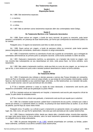 11/03/2016 L10406
http://www.planalto.gov.br/ccivil_03/leis/2002/L10406.htm 168/189
Dos Testamentos Especiais
 Seção I
Disposições Gerais
Art. 1.886. São testamentos especiais:
I ­ o marítimo;
II ­ o aeronáutico;
III ­ o militar.
Art. 1.887. Não se admitem outros testamentos especiais além dos contemplados neste Código.
 Seção II
Do Testamento Marítimo e do Testamento Aeronáutico
Art.  1.888.  Quem  estiver  em  viagem,  a  bordo  de  navio  nacional,  de  guerra  ou  mercante,  pode  testar
perante o comandante, em presença de duas testemunhas, por forma que corresponda ao testamento público ou
ao cerrado.
Parágrafo único. O registro do testamento será feito no diário de bordo.
Art.  1.889.  Quem  estiver  em  viagem,  a  bordo  de  aeronave  militar  ou  comercial,  pode  testar  perante
pessoa designada pelo comandante, observado o disposto no artigo antecedente.
Art. 1.890. O testamento marítimo ou aeronáutico ficará sob a guarda do comandante, que o entregará às
autoridades administrativas do primeiro porto ou aeroporto nacional, contra recibo averbado no diário de bordo.
Art.  1.891.  Caducará  o  testamento  marítimo,  ou  aeronáutico,  se  o  testador  não  morrer  na  viagem,  nem
nos  noventa  dias  subseqüentes  ao  seu  desembarque  em  terra,  onde  possa  fazer,  na  forma  ordinária,  outro
testamento.
Art. 1.892. Não valerá o testamento marítimo, ainda que feito no curso de uma viagem, se, ao tempo em
que se fez, o navio estava em porto onde o testador pudesse desembarcar e testar na forma ordinária.
 Seção III
Do Testamento Militar
Art. 1.893. O testamento dos militares e demais pessoas a serviço das Forças Armadas em campanha,
dentro do País ou fora dele, assim como em praça sitiada, ou que esteja de comunicações interrompidas, poderá
fazer­se, não havendo tabelião ou seu substituto legal, ante duas, ou três testemunhas, se o testador não puder,
ou não souber assinar, caso em que assinará por ele uma delas.
§  1o  Se  o  testador  pertencer  a  corpo  ou  seção  de  corpo  destacado,  o  testamento  será  escrito  pelo
respectivo comandante, ainda que de graduação ou posto inferior.
§ 2o Se o testador estiver em tratamento em hospital, o testamento será escrito pelo respectivo oficial de
saúde, ou pelo diretor do estabelecimento.
§ 3o Se o testador for o oficial mais graduado, o testamento será escrito por aquele que o substituir.
Art. 1.894. Se o testador souber escrever, poderá fazer o testamento de seu punho, contanto que o date e
assine por extenso, e o apresente aberto ou cerrado, na presença de duas testemunhas ao auditor, ou ao oficial
de patente, que lhe faça as vezes neste mister.
Parágrafo único. O auditor, ou o oficial a quem o testamento se apresente notará, em qualquer parte dele,
lugar, dia, mês e ano, em que lhe for apresentado, nota esta que será assinada por ele e pelas testemunhas.
Art. 1.895. Caduca o testamento militar, desde que, depois dele, o testador esteja, noventa dias seguidos,
em lugar onde possa testar na forma ordinária, salvo se esse testamento apresentar as solenidades prescritas
no parágrafo único do artigo antecedente.
Art. 1.896. As pessoas designadas no art. 1.893, estando empenhadas em combate, ou feridas, podem
testar oralmente, confiando a sua última vontade a duas testemunhas.
 