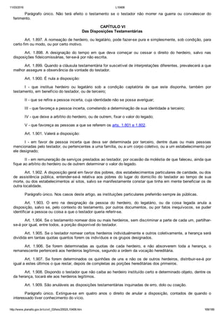 11/03/2016 L10406
http://www.planalto.gov.br/ccivil_03/leis/2002/L10406.htm 169/189
Parágrafo  único.  Não  terá  efeito  o  testamento  se  o  testador  não  morrer  na  guerra  ou  convalescer  do
ferimento.
 CAPÍTULO VI
Das Disposições Testamentárias
Art. 1.897. A nomeação de herdeiro, ou legatário, pode fazer­se pura e simplesmente, sob condição, para
certo fim ou modo, ou por certo motivo.
Art.  1.898.  A  designação  do  tempo  em  que  deva  começar  ou  cessar  o  direito  do  herdeiro,  salvo  nas
disposições fideicomissárias, ter­se­á por não escrita.
Art. 1.899. Quando a cláusula testamentária for suscetível de interpretações diferentes, prevalecerá a que
melhor assegure a observância da vontade do testador.
Art. 1.900. É nula a disposição:
I  ­  que  institua  herdeiro  ou  legatário  sob  a  condição  captatória  de  que  este  disponha,  também  por
testamento, em benefício do testador, ou de terceiro;
II ­ que se refira a pessoa incerta, cuja identidade não se possa averiguar;
III ­ que favoreça a pessoa incerta, cometendo a determinação de sua identidade a terceiro;
IV ­ que deixe a arbítrio do herdeiro, ou de outrem, fixar o valor do legado;
V ­ que favoreça as pessoas a que se referem os arts. 1.801 e 1.802.
Art. 1.901. Valerá a disposição:
I  ­  em  favor  de  pessoa  incerta  que  deva  ser  determinada  por  terceiro,  dentre  duas  ou  mais  pessoas
mencionadas pelo testador, ou pertencentes a uma família, ou a um corpo coletivo, ou a um estabelecimento por
ele designado;
II ­ em remuneração de serviços prestados ao testador, por ocasião da moléstia de que faleceu, ainda que
fique ao arbítrio do herdeiro ou de outrem determinar o valor do legado.
Art. 1.902. A disposição geral em favor dos pobres, dos estabelecimentos particulares de caridade, ou dos
de  assistência  pública,  entender­se­á  relativa  aos  pobres  do  lugar  do  domicílio  do  testador  ao  tempo  de  sua
morte, ou dos estabelecimentos aí sitos, salvo se manifestamente constar que tinha em mente beneficiar os de
outra localidade.
Parágrafo único. Nos casos deste artigo, as instituições particulares preferirão sempre às públicas.
Art.  1.903.  O  erro  na  designação  da  pessoa  do  herdeiro,  do  legatário,  ou  da  coisa  legada  anula  a
disposição, salvo se, pelo contexto do testamento, por outros documentos, ou por fatos inequívocos, se puder
identificar a pessoa ou coisa a que o testador queria referir­se.
Art. 1.904. Se o testamento nomear dois ou mais herdeiros, sem discriminar a parte de cada um, partilhar­
se­á por igual, entre todos, a porção disponível do testador.
Art. 1.905. Se o testador nomear certos herdeiros individualmente e outros coletivamente, a herança será
dividida em tantas quotas quantos forem os indivíduos e os grupos designados.
Art.  1.906.  Se  forem  determinadas  as  quotas  de  cada  herdeiro,  e  não  absorverem  toda  a  herança,  o
remanescente pertencerá aos herdeiros legítimos, segundo a ordem da vocação hereditária.
Art.  1.907.  Se  forem  determinados  os  quinhões  de  uns  e  não  os  de  outros  herdeiros,  distribuir­se­á  por
igual a estes últimos o que restar, depois de completas as porções hereditárias dos primeiros.
Art. 1.908. Dispondo o testador que não caiba ao herdeiro instituído certo e determinado objeto, dentre os
da herança, tocará ele aos herdeiros legítimos.
Art. 1.909. São anuláveis as disposições testamentárias inquinadas de erro, dolo ou coação.
Parágrafo  único.  Extingue­se  em  quatro  anos  o  direito  de  anular  a  disposição,  contados  de  quando  o
interessado tiver conhecimento do vício.
 