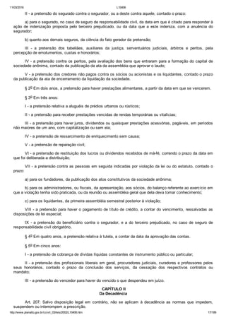11/03/2016 L10406
http://www.planalto.gov.br/ccivil_03/leis/2002/L10406.htm 17/189
II ­ a pretensão do segurado contra o segurador, ou a deste contra aquele, contado o prazo:
a) para o segurado, no caso de seguro de responsabilidade civil, da data em que é citado para responder à
ação  de  indenização  proposta  pelo  terceiro  prejudicado,  ou  da  data  que  a  este  indeniza,  com  a  anuência  do
segurador;
b) quanto aos demais seguros, da ciência do fato gerador da pretensão;
III  ­  a  pretensão  dos  tabeliães,  auxiliares  da  justiça,  serventuários  judiciais,  árbitros  e  peritos,  pela
percepção de emolumentos, custas e honorários;
IV ­ a pretensão contra os peritos, pela avaliação dos bens que entraram para a formação do capital de
sociedade anônima, contado da publicação da ata da assembléia que aprovar o laudo;
V ­ a pretensão dos credores não pagos contra os sócios ou acionistas e os liquidantes, contado o prazo
da publicação da ata de encerramento da liquidação da sociedade.
§ 2o Em dois anos, a pretensão para haver prestações alimentares, a partir da data em que se vencerem.
§ 3o Em três anos:
I ­ a pretensão relativa a aluguéis de prédios urbanos ou rústicos;
II ­ a pretensão para receber prestações vencidas de rendas temporárias ou vitalícias;
III ­ a pretensão para haver juros, dividendos ou quaisquer prestações acessórias, pagáveis, em períodos
não maiores de um ano, com capitalização ou sem ela;
IV ­ a pretensão de ressarcimento de enriquecimento sem causa;
V ­ a pretensão de reparação civil;
VI ­ a pretensão de restituição dos lucros ou dividendos recebidos de má­fé, correndo o prazo da data em
que foi deliberada a distribuição;
VII ­ a pretensão contra as pessoas em seguida indicadas por violação da lei ou do estatuto, contado o
prazo:
a) para os fundadores, da publicação dos atos constitutivos da sociedade anônima;
b) para os administradores, ou fiscais, da apresentação, aos sócios, do balanço referente ao exercício em
que a violação tenha sido praticada, ou da reunião ou assembléia geral que dela deva tomar conhecimento;
c) para os liquidantes, da primeira assembléia semestral posterior à violação;
VIII ­ a pretensão para haver o pagamento de título de crédito, a contar do vencimento, ressalvadas as
disposições de lei especial;
IX  ­  a  pretensão  do  beneficiário  contra  o  segurador,  e  a  do  terceiro  prejudicado,  no  caso  de  seguro  de
responsabilidade civil obrigatório.
§ 4o Em quatro anos, a pretensão relativa à tutela, a contar da data da aprovação das contas.
§ 5o Em cinco anos:
I ­ a pretensão de cobrança de dívidas líquidas constantes de instrumento público ou particular;
II ­ a pretensão dos profissionais liberais em geral, procuradores judiciais, curadores e professores pelos
seus  honorários,  contado  o  prazo  da  conclusão  dos  serviços,  da  cessação  dos  respectivos  contratos  ou
mandato;
III ­ a pretensão do vencedor para haver do vencido o que despendeu em juízo.
 CAPÍTULO II
Da Decadência
Art.  207.  Salvo  disposição  legal  em  contrário,  não  se  aplicam  à  decadência  as  normas  que  impedem,
suspendem ou interrompem a prescrição.
 