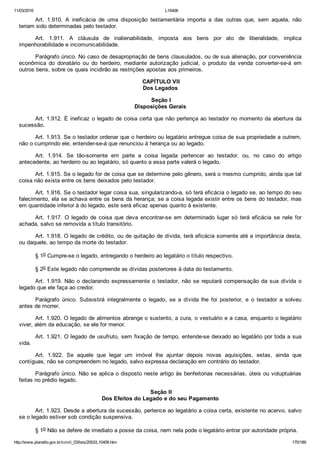 11/03/2016 L10406
http://www.planalto.gov.br/ccivil_03/leis/2002/L10406.htm 170/189
Art.  1.910.  A  ineficácia  de  uma  disposição  testamentária  importa  a  das  outras  que,  sem  aquela,  não
teriam sido determinadas pelo testador.
Art.  1.911.  A  cláusula  de  inalienabilidade,  imposta  aos  bens  por  ato  de  liberalidade,  implica
impenhorabilidade e incomunicabilidade.
Parágrafo único. No caso de desapropriação de bens clausulados, ou de sua alienação, por conveniência
econômica  do  donatário  ou  do  herdeiro,  mediante  autorização  judicial,  o  produto  da  venda  converter­se­á  em
outros bens, sobre os quais incidirão as restrições apostas aos primeiros.
 CAPÍTULO VII
Dos Legados
 Seção I
Disposições Gerais
Art. 1.912. É ineficaz o legado de coisa certa que não pertença ao testador no momento da abertura da
sucessão.
Art. 1.913. Se o testador ordenar que o herdeiro ou legatário entregue coisa de sua propriedade a outrem,
não o cumprindo ele, entender­se­á que renunciou à herança ou ao legado.
Art.  1.914.  Se  tão­somente  em  parte  a  coisa  legada  pertencer  ao  testador,  ou,  no  caso  do  artigo
antecedente, ao herdeiro ou ao legatário, só quanto a essa parte valerá o legado.
Art. 1.915. Se o legado for de coisa que se determine pelo gênero, será o mesmo cumprido, ainda que tal
coisa não exista entre os bens deixados pelo testador.
Art. 1.916. Se o testador legar coisa sua, singularizando­a, só terá eficácia o legado se, ao tempo do seu
falecimento, ela se achava entre os bens da herança; se a coisa legada existir entre os bens do testador, mas
em quantidade inferior à do legado, este será eficaz apenas quanto à existente.
Art.  1.917.  O  legado  de  coisa  que  deva  encontrar­se  em  determinado  lugar  só  terá  eficácia  se  nele  for
achada, salvo se removida a título transitório.
Art. 1.918. O legado de crédito, ou de quitação de dívida, terá eficácia somente até a importância desta,
ou daquele, ao tempo da morte do testador.
§ 1o Cumpre­se o legado, entregando o herdeiro ao legatário o título respectivo.
§ 2o Este legado não compreende as dívidas posteriores à data do testamento.
Art. 1.919. Não o declarando expressamente o testador, não se reputará compensação da sua dívida o
legado que ele faça ao credor.
Parágrafo  único.  Subsistirá  integralmente  o  legado,  se  a  dívida  lhe  foi  posterior,  e  o  testador  a  solveu
antes de morrer.
Art. 1.920. O legado de alimentos abrange o sustento, a cura, o vestuário e a casa, enquanto o legatário
viver, além da educação, se ele for menor.
Art. 1.921. O legado de usufruto, sem fixação de tempo, entende­se deixado ao legatário por toda a sua
vida.
Art.  1.922.  Se  aquele  que  legar  um  imóvel  lhe  ajuntar  depois  novas  aquisições,  estas,  ainda  que
contíguas, não se compreendem no legado, salvo expressa declaração em contrário do testador.
Parágrafo único. Não se aplica o disposto neste artigo às benfeitorias necessárias, úteis ou voluptuárias
feitas no prédio legado.
 Seção II
Dos Efeitos do Legado e do seu Pagamento
Art. 1.923. Desde a abertura da sucessão, pertence ao legatário a coisa certa, existente no acervo, salvo
se o legado estiver sob condição suspensiva.
§ 1o Não se defere de imediato a posse da coisa, nem nela pode o legatário entrar por autoridade própria.
 