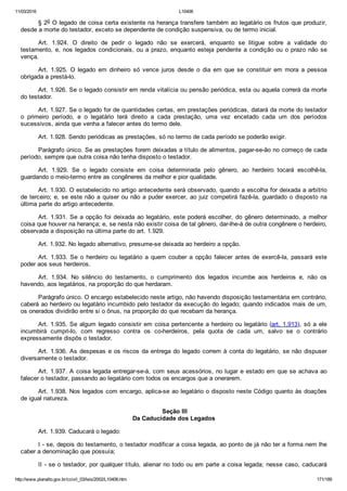 11/03/2016 L10406
http://www.planalto.gov.br/ccivil_03/leis/2002/L10406.htm 171/189
§ 2o O legado de coisa certa existente na herança transfere também ao legatário os frutos que produzir,
desde a morte do testador, exceto se dependente de condição suspensiva, ou de termo inicial.
Art.  1.924.  O  direito  de  pedir  o  legado  não  se  exercerá,  enquanto  se  litigue  sobre  a  validade  do
testamento, e, nos legados condicionais, ou a prazo, enquanto esteja pendente a condição ou o prazo não se
vença.
Art.  1.925.  O  legado  em  dinheiro  só  vence  juros  desde  o  dia  em  que  se  constituir  em  mora  a  pessoa
obrigada a prestá­lo.
Art. 1.926. Se o legado consistir em renda vitalícia ou pensão periódica, esta ou aquela correrá da morte
do testador.
Art. 1.927. Se o legado for de quantidades certas, em prestações periódicas, datará da morte do testador
o  primeiro  período,  e  o  legatário  terá  direito  a  cada  prestação,  uma  vez  encetado  cada  um  dos  períodos
sucessivos, ainda que venha a falecer antes do termo dele.
Art. 1.928. Sendo periódicas as prestações, só no termo de cada período se poderão exigir.
Parágrafo único. Se as prestações forem deixadas a título de alimentos, pagar­se­ão no começo de cada
período, sempre que outra coisa não tenha disposto o testador.
Art.  1.929.  Se  o  legado  consiste  em  coisa  determinada  pelo  gênero,  ao  herdeiro  tocará  escolhê­la,
guardando o meio­termo entre as congêneres da melhor e pior qualidade.
Art. 1.930. O estabelecido no artigo antecedente será observado, quando a escolha for deixada a arbítrio
de terceiro; e, se este não a quiser ou não a puder exercer, ao juiz competirá fazê­la, guardado o disposto na
última parte do artigo antecedente.
Art. 1.931. Se a opção foi deixada ao legatário, este poderá escolher, do gênero determinado, a melhor
coisa que houver na herança; e, se nesta não existir coisa de tal gênero, dar­lhe­á de outra congênere o herdeiro,
observada a disposição na última parte do art. 1.929.
Art. 1.932. No legado alternativo, presume­se deixada ao herdeiro a opção.
Art.  1.933.  Se  o  herdeiro  ou  legatário  a  quem  couber  a  opção  falecer  antes  de  exercê­la,  passará  este
poder aos seus herdeiros.
Art.  1.934.  No  silêncio  do  testamento,  o  cumprimento  dos  legados  incumbe  aos  herdeiros  e,  não  os
havendo, aos legatários, na proporção do que herdaram.
Parágrafo único. O encargo estabelecido neste artigo, não havendo disposição testamentária em contrário,
caberá ao herdeiro ou legatário incumbido pelo testador da execução do legado; quando indicados mais de um,
os onerados dividirão entre si o ônus, na proporção do que recebam da herança.
Art. 1.935. Se algum legado consistir em coisa pertencente a herdeiro ou legatário (art. 1.913),  só  a  ele
incumbirá  cumpri­lo,  com  regresso  contra  os  co­herdeiros,  pela  quota  de  cada  um,  salvo  se  o  contrário
expressamente dispôs o testador.
Art. 1.936. As despesas e os riscos da entrega do legado correm à conta do legatário, se não dispuser
diversamente o testador.
Art. 1.937. A coisa legada entregar­se­á, com seus acessórios, no lugar e estado em que se achava ao
falecer o testador, passando ao legatário com todos os encargos que a onerarem.
Art. 1.938. Nos legados com encargo, aplica­se ao legatário o disposto neste Código quanto às doações
de igual natureza.
 Seção III
Da Caducidade dos Legados
Art. 1.939. Caducará o legado:
I ­ se, depois do testamento, o testador modificar a coisa legada, ao ponto de já não ter a forma nem lhe
caber a denominação que possuía;
II ­ se o testador, por qualquer título, alienar no todo ou em parte a coisa legada; nesse caso, caducará
 