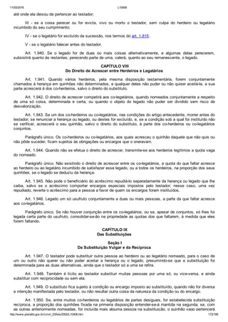 11/03/2016 L10406
http://www.planalto.gov.br/ccivil_03/leis/2002/L10406.htm 172/189
até onde ela deixou de pertencer ao testador;
III  ­  se  a  coisa  perecer  ou  for  evicta,  vivo  ou  morto  o  testador,  sem  culpa  do  herdeiro  ou  legatário
incumbido do seu cumprimento;
IV ­ se o legatário for excluído da sucessão, nos termos do art. 1.815;
V ­ se o legatário falecer antes do testador.
Art.  1.940.  Se  o  legado  for  de  duas  ou  mais  coisas  alternativamente,  e  algumas  delas  perecerem,
subsistirá quanto às restantes; perecendo parte de uma, valerá, quanto ao seu remanescente, o legado.
 CAPÍTULO VIII
Do Direito de Acrescer entre Herdeiros e Legatários
Art.  1.941.  Quando  vários  herdeiros,  pela  mesma  disposição  testamentária,  forem  conjuntamente
chamados à herança em quinhões não determinados, e qualquer deles não puder ou não quiser aceitá­la, a sua
parte acrescerá à dos co­herdeiros, salvo o direito do substituto.
Art. 1.942. O direito de acrescer competirá aos co­legatários, quando nomeados conjuntamente a respeito
de  uma  só  coisa,  determinada  e  certa,  ou  quando  o  objeto  do  legado  não  puder  ser  dividido  sem  risco  de
desvalorização.
Art. 1.943. Se um dos co­herdeiros ou co­legatários, nas condições do artigo antecedente, morrer antes do
testador; se renunciar a herança ou legado, ou destes for excluído, e, se a condição sob a qual foi instituído não
se  verificar,  acrescerá  o  seu  quinhão,  salvo  o  direito  do  substituto,  à  parte  dos  co­herdeiros  ou  co­legatários
conjuntos.
Parágrafo único. Os co­herdeiros ou co­legatários, aos quais acresceu o quinhão daquele que não quis ou
não pôde suceder, ficam sujeitos às obrigações ou encargos que o oneravam.
Art. 1.944. Quando não se efetua o direito de acrescer, transmite­se aos herdeiros legítimos a quota vaga
do nomeado.
Parágrafo único. Não existindo o direito de acrescer entre os co­legatários, a quota do que faltar acresce
ao herdeiro ou ao legatário incumbido de satisfazer esse legado, ou a todos os herdeiros, na proporção dos seus
quinhões, se o legado se deduziu da herança.
Art. 1.945. Não pode o beneficiário do acréscimo repudiá­lo separadamente da herança ou legado que lhe
caiba,  salvo  se  o  acréscimo  comportar  encargos  especiais  impostos  pelo  testador;  nesse  caso,  uma  vez
repudiado, reverte o acréscimo para a pessoa a favor de quem os encargos foram instituídos.
Art. 1.946. Legado um só usufruto conjuntamente a duas ou mais pessoas, a parte da que faltar acresce
aos co­legatários.
Parágrafo único. Se não houver conjunção entre os co­legatários, ou se, apesar de conjuntos, só lhes foi
legada certa parte do usufruto, consolidar­se­ão na propriedade as quotas dos que faltarem, à medida que eles
forem faltando.
 CAPÍTULO IX
Das Substituições
 Seção I
Da Substituição Vulgar e da Recíproca
Art. 1.947. O testador pode substituir outra pessoa ao herdeiro ou ao legatário nomeado, para o caso de
um  ou  outro  não  querer  ou  não  poder  aceitar  a  herança  ou  o  legado,  presumindo­se  que  a  substituição  foi
determinada para as duas alternativas, ainda que o testador só a uma se refira.
Art.  1.948.  Também  é  lícito  ao  testador  substituir  muitas  pessoas  por  uma  só,  ou  vice­versa,  e  ainda
substituir com reciprocidade ou sem ela.
Art. 1.949. O substituto fica sujeito à condição ou encargo imposto ao substituído, quando não for diversa
a intenção manifestada pelo testador, ou não resultar outra coisa da natureza da condição ou do encargo.
Art. 1.950. Se, entre muitos co­herdeiros ou legatários de partes desiguais, for estabelecida substituição
recíproca, a proporção dos quinhões fixada na primeira disposição entender­se­á mantida na segunda; se, com
as outras anteriormente nomeadas, for incluída mais alguma pessoa na substituição, o quinhão vago pertencerá
 