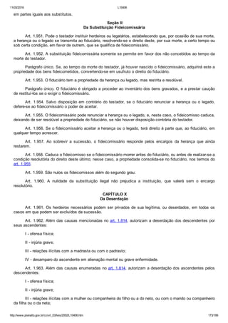 11/03/2016 L10406
http://www.planalto.gov.br/ccivil_03/leis/2002/L10406.htm 173/189
em partes iguais aos substitutos.
 Seção II
Da Substituição Fideicomissária
Art. 1.951. Pode o testador instituir herdeiros ou legatários, estabelecendo que, por ocasião de sua morte,
a herança ou o legado se transmita ao fiduciário, resolvendo­se o direito deste, por sua morte, a certo tempo ou
sob certa condição, em favor de outrem, que se qualifica de fideicomissário.
Art. 1.952. A substituição fideicomissária somente se permite em favor dos não concebidos ao tempo da
morte do testador.
Parágrafo único. Se, ao tempo da morte do testador, já houver nascido o fideicomissário, adquirirá este a
propriedade dos bens fideicometidos, convertendo­se em usufruto o direito do fiduciário.
Art. 1.953. O fiduciário tem a propriedade da herança ou legado, mas restrita e resolúvel.
Parágrafo único. O fiduciário é obrigado a proceder ao inventário dos bens gravados, e a prestar caução
de restituí­los se o exigir o fideicomissário.
Art.  1.954.  Salvo  disposição  em  contrário  do  testador,  se  o  fiduciário  renunciar  a  herança  ou  o  legado,
defere­se ao fideicomissário o poder de aceitar.
Art. 1.955. O fideicomissário pode renunciar a herança ou o legado, e, neste caso, o fideicomisso caduca,
deixando de ser resolúvel a propriedade do fiduciário, se não houver disposição contrária do testador.
Art. 1.956. Se o fideicomissário aceitar a herança ou o legado, terá direito à parte que, ao fiduciário, em
qualquer tempo acrescer.
Art.  1.957.  Ao  sobrevir  a  sucessão,  o  fideicomissário  responde  pelos  encargos  da  herança  que  ainda
restarem.
Art. 1.958. Caduca o fideicomisso se o fideicomissário morrer antes do fiduciário, ou antes de realizar­se a
condição resolutória do direito deste último; nesse caso, a propriedade consolida­se no fiduciário, nos termos do
art. 1.955.
Art. 1.959. São nulos os fideicomissos além do segundo grau.
Art.  1.960.  A  nulidade  da  substituição  ilegal  não  prejudica  a  instituição,  que  valerá  sem  o  encargo
resolutório.
 CAPÍTULO X
Da Deserdação
Art. 1.961. Os herdeiros necessários podem ser privados de sua legítima, ou deserdados, em todos os
casos em que podem ser excluídos da sucessão.
Art. 1.962. Além das causas mencionadas no art. 1.814, autorizam a deserdação dos descendentes por
seus ascendentes:
I ­ ofensa física;
II ­ injúria grave;
III ­ relações ilícitas com a madrasta ou com o padrasto;
IV ­ desamparo do ascendente em alienação mental ou grave enfermidade.
Art. 1.963. Além das causas enumeradas no art. 1.814, autorizam a deserdação dos ascendentes pelos
descendentes:
I ­ ofensa física;
II ­ injúria grave;
III ­ relações ilícitas com a mulher ou companheira do filho ou a do neto, ou com o marido ou companheiro
da filha ou o da neta;
 