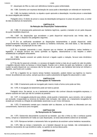 11/03/2016 L10406
http://www.planalto.gov.br/ccivil_03/leis/2002/L10406.htm 174/189
IV ­ desamparo do filho ou neto com deficiência mental ou grave enfermidade.
Art. 1.964. Somente com expressa declaração de causa pode a deserdação ser ordenada em testamento.
Art. 1.965. Ao herdeiro instituído, ou àquele a quem aproveite a deserdação, incumbe provar a veracidade
da causa alegada pelo testador.
Parágrafo único. O direito de provar a causa da deserdação extingue­se no prazo de quatro anos, a contar
da data da abertura do testamento.
 CAPÍTULO XI
Da Redução das Disposições Testamentárias
Art. 1.966. O remanescente pertencerá aos herdeiros legítimos, quando o testador só em parte dispuser
da quota hereditária disponível.
Art.  1.967.  As  disposições  que  excederem  a  parte  disponível  reduzir­se­ão  aos  limites  dela,  de
conformidade com o disposto nos parágrafos seguintes.
§  1o  Em  se  verificando  excederem  as  disposições  testamentárias  a  porção  disponível,  serão
proporcionalmente  reduzidas  as  quotas  do  herdeiro  ou  herdeiros  instituídos,  até  onde  baste,  e,  não  bastando,
também os legados, na proporção do seu valor.
§  2o  Se  o  testador,  prevenindo  o  caso,  dispuser  que  se  inteirem,  de  preferência,  certos  herdeiros  e
legatários,  a  redução  far­se­á  nos  outros  quinhões  ou  legados,  observando­se  a  seu  respeito  a  ordem
estabelecida no parágrafo antecedente.
Art.  1.968.  Quando  consistir  em  prédio  divisível  o  legado  sujeito  a  redução,  far­se­á  esta  dividindo­o
proporcionalmente.
§ 1o Se não for possível a divisão, e o excesso do legado montar a mais de um quarto do valor do prédio,
o legatário deixará inteiro na herança o imóvel legado, ficando com o direito de pedir aos herdeiros o valor que
couber na parte disponível; se o excesso não for de mais de um quarto, aos herdeiros fará tornar em dinheiro o
legatário, que ficará com o prédio.
§  2o  Se  o  legatário  for  ao  mesmo  tempo  herdeiro  necessário,  poderá  inteirar  sua  legítima  no  mesmo
imóvel, de preferencia aos outros, sempre que ela e a parte subsistente do legado lhe absorverem o valor.
 CAPÍTULO XII
Da Revogação do Testamento
Art. 1.969. O testamento pode ser revogado pelo mesmo modo e forma como pode ser feito.
Art. 1.970. A revogação do testamento pode ser total ou parcial.
Parágrafo único. Se parcial, ou se o testamento posterior não contiver cláusula revogatória expressa, o
anterior subsiste em tudo que não for contrário ao posterior.
Art. 1.971. A revogação produzirá seus efeitos, ainda quando o testamento, que a encerra, vier a caducar
por exclusão, incapacidade ou renúncia do herdeiro nele nomeado; não valerá, se o testamento revogatório for
anulado por omissão ou infração de solenidades essenciais ou por vícios intrínsecos.
Art. 1.972. O testamento cerrado que o testador abrir ou dilacerar, ou for aberto ou dilacerado com seu
consentimento, haver­se­á como revogado.
 CAPÍTULO XIII
Do Rompimento do Testamento
Art. 1.973. Sobrevindo descendente sucessível ao testador, que não o tinha ou não o conhecia quando
testou, rompe­se o testamento em todas as suas disposições, se esse descendente sobreviver ao testador.
Art. 1.974. Rompe­se também o testamento feito na ignorância de existirem outros herdeiros necessários.
Art.  1.975.  Não  se  rompe  o  testamento,  se  o  testador  dispuser  da  sua  metade,  não  contemplando  os
herdeiros necessários de cuja existência saiba, ou quando os exclua dessa parte.
 CAPÍTULO XIV
 