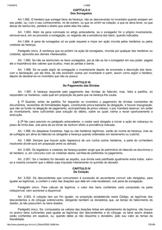 11/03/2016 L10406
http://www.planalto.gov.br/ccivil_03/leis/2002/L10406.htm 176/189
 CAPÍTULO II
Dos Sonegados
Art.1.992. O herdeiro que sonegar bens da herança, não os descrevendo no inventário quando estejam em
seu poder, ou, com o seu conhecimento, no de outrem, ou que os omitir na colação, a que os deva levar, ou que
deixar de restituí­los, perderá o direito que sobre eles lhe cabia.
Art.  1.993.  Além  da  pena  cominada  no  artigo  antecedente,  se  o  sonegador  for  o  próprio  inventariante,
remover­se­á, em se provando a sonegação, ou negando ele a existência dos bens, quando indicados.
Art.1.994. A pena de sonegados só se pode requerer e impor em ação movida pelos herdeiros ou pelos
credores da herança.
Parágrafo único. A sentença que se proferir na ação de sonegados, movida por qualquer dos herdeiros ou
credores, aproveita aos demais interessados.
Art. 1.995. Se não se restituírem os bens sonegados, por já não os ter o sonegador em seu poder, pagará
ele a importância dos valores que ocultou, mais as perdas e danos.
Art.  1.996.  Só  se  pode  argüir  de  sonegação  o  inventariante  depois  de  encerrada  a  descrição  dos  bens,
com a declaração, por ele feita, de não existirem outros por inventariar e partir, assim como argüir o herdeiro,
depois de declarar­se no inventário que não os possui.
 CAPÍTULO III
Do Pagamento das Dívidas
Art.  1.997.  A  herança  responde  pelo  pagamento  das  dívidas  do  falecido;  mas,  feita  a  partilha,  só
respondem os herdeiros, cada qual em proporção da parte que na herança lhe coube.
§  1o  Quando,  antes  da  partilha,  for  requerido  no  inventário  o  pagamento  de  dívidas  constantes  de
documentos, revestidos de formalidades legais, constituindo prova bastante da obrigação, e houver impugnação,
que não se funde na alegação de pagamento, acompanhada de prova valiosa, o juiz mandará reservar, em poder
do  inventariante,  bens  suficientes  para  solução  do  débito,  sobre  os  quais  venha  a  recair  oportunamente  a
execução.
§ 2o No caso previsto no parágrafo antecedente, o credor será obrigado a iniciar a ação de cobrança no
prazo de trinta dias, sob pena de se tornar de nenhum efeito a providência indicada.
Art. 1.998. As despesas funerárias, haja ou não herdeiros legítimos, sairão do monte da herança; mas as
de sufrágios por alma do falecido só obrigarão a herança quando ordenadas em testamento ou codicilo.
Art.  1.999.  Sempre  que  houver  ação  regressiva  de  uns  contra  outros  herdeiros,  a  parte  do  co­herdeiro
insolvente dividir­se­á em proporção entre os demais.
Art. 2.000. Os legatários e credores da herança podem exigir que do patrimônio do falecido se discrimine o
do herdeiro, e, em concurso com os credores deste, ser­lhes­ão preferidos no pagamento.
Art. 2.001. Se o herdeiro for devedor ao espólio, sua dívida será partilhada igualmente entre todos, salvo
se a maioria consentir que o débito seja imputado inteiramente no quinhão do devedor.
 CAPÍTULO IV
Da Colação
Art.  2.002.  Os  descendentes  que  concorrerem  à  sucessão  do  ascendente  comum  são  obrigados,  para
igualar as legítimas, a conferir o valor das doações que dele em vida receberam, sob pena de sonegação.
Parágrafo  único.  Para  cálculo  da  legítima,  o  valor  dos  bens  conferidos  será  computado  na  parte
indisponível, sem aumentar a disponível.
Art.  2.003.  A  colação  tem  por  fim  igualar,  na  proporção  estabelecida  neste  Código,  as  legítimas  dos
descendentes  e  do  cônjuge  sobrevivente,  obrigando  também  os  donatários  que,  ao  tempo  do  falecimento  do
doador, já não possuírem os bens doados.
Parágrafo único. Se, computados os valores das doações feitas em adiantamento de legítima, não houver
no  acervo  bens  suficientes  para  igualar  as  legítimas  dos  descendentes  e  do  cônjuge,  os  bens  assim  doados
serão  conferidos  em  espécie,  ou,  quando  deles  já  não  disponha  o  donatário,  pelo  seu  valor  ao  tempo  da
liberalidade.
 