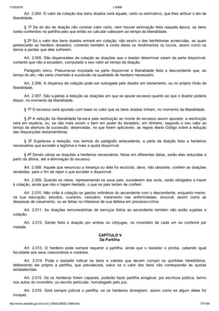 11/03/2016 L10406
http://www.planalto.gov.br/ccivil_03/leis/2002/L10406.htm 177/189
Art. 2.004. O valor de colação dos bens doados será aquele, certo ou estimativo, que lhes atribuir o ato de
liberalidade.
§ 1o Se do ato de doação não constar valor certo, nem houver estimação feita naquela época, os bens
serão conferidos na partilha pelo que então se calcular valessem ao tempo da liberalidade.
§ 2o Só o valor dos bens doados entrará em colação; não assim o das benfeitorias acrescidas, as quais
pertencerão  ao  herdeiro  donatário,  correndo  também  à  conta  deste  os  rendimentos  ou  lucros,  assim  como  os
danos e perdas que eles sofrerem.
Art. 2.005. São dispensadas da colação as doações que o doador determinar saiam da parte disponível,
contanto que não a excedam, computado o seu valor ao tempo da doação.
Parágrafo  único.  Presume­se  imputada  na  parte  disponível  a  liberalidade  feita  a  descendente  que,  ao
tempo do ato, não seria chamado à sucessão na qualidade de herdeiro necessário.
Art. 2.006. A dispensa da colação pode ser outorgada pelo doador em testamento, ou no próprio título de
liberalidade.
Art. 2.007. São sujeitas à redução as doações em que se apurar excesso quanto ao que o doador poderia
dispor, no momento da liberalidade.
§ 1o O excesso será apurado com base no valor que os bens doados tinham, no momento da liberalidade.
§ 2o A redução da liberalidade far­se­á pela restituição ao monte do excesso assim apurado; a restituição
será em espécie, ou, se não mais existir o bem em poder do donatário, em dinheiro, segundo o seu valor ao
tempo da abertura da sucessão, observadas, no que forem aplicáveis, as regras deste Código sobre a redução
das disposições testamentárias.
§  3o  Sujeita­se  a  redução,  nos  termos  do  parágrafo  antecedente,  a  parte  da  doação  feita  a  herdeiros
necessários que exceder a legítima e mais a quota disponível.
§ 4o Sendo várias as doações a herdeiros necessários, feitas em diferentes datas, serão elas reduzidas a
partir da última, até a eliminação do excesso.
Art. 2.008. Aquele que renunciou a herança ou dela foi excluído, deve, não obstante, conferir as doações
recebidas, para o fim de repor o que exceder o disponível.
Art. 2.009. Quando os netos, representando os seus pais, sucederem aos avós, serão obrigados a trazer
à colação, ainda que não o hajam herdado, o que os pais teriam de conferir.
Art. 2.010. Não virão à colação os gastos ordinários do ascendente com o descendente, enquanto menor,
na  sua  educação,  estudos,  sustento,  vestuário,  tratamento  nas  enfermidades,  enxoval,  assim  como  as
despesas de casamento, ou as feitas no interesse de sua defesa em processo­crime.
Art.  2.011.  As  doações  remuneratórias  de  serviços  feitos  ao  ascendente  também  não  estão  sujeitas  a
colação.
Art.  2.012.  Sendo  feita  a  doação  por  ambos  os  cônjuges,  no  inventário  de  cada  um  se  conferirá  por
metade.
 CAPÍTULO V
Da Partilha
Art.  2.013.  O  herdeiro  pode  sempre  requerer  a  partilha,  ainda  que  o  testador  o  proíba,  cabendo  igual
faculdade aos seus cessionários e credores.
Art.  2.014.  Pode  o  testador  indicar  os  bens  e  valores  que  devem  compor  os  quinhões  hereditários,
deliberando  ele  próprio  a  partilha,  que  prevalecerá,  salvo  se  o  valor  dos  bens  não  corresponder  às  quotas
estabelecidas.
Art. 2.015. Se os herdeiros forem capazes, poderão fazer partilha amigável, por escritura pública, termo
nos autos do inventário, ou escrito particular, homologado pelo juiz.
Art.  2.016.  Será  sempre  judicial  a  partilha,  se  os  herdeiros  divergirem,  assim  como  se  algum  deles  for
incapaz.
 