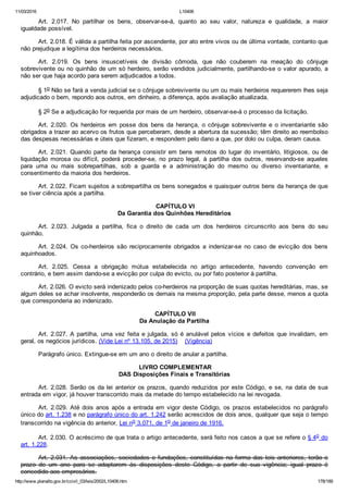 11/03/2016 L10406
http://www.planalto.gov.br/ccivil_03/leis/2002/L10406.htm 178/189
Art.  2.017.  No  partilhar  os  bens,  observar­se­á,  quanto  ao  seu  valor,  natureza  e  qualidade,  a  maior
igualdade possível.
Art. 2.018. É válida a partilha feita por ascendente, por ato entre vivos ou de última vontade, contanto que
não prejudique a legítima dos herdeiros necessários.
Art.  2.019.  Os  bens  insuscetíveis  de  divisão  cômoda,  que  não  couberem  na  meação  do  cônjuge
sobrevivente ou no quinhão de um só herdeiro, serão vendidos judicialmente, partilhando­se o valor apurado, a
não ser que haja acordo para serem adjudicados a todos.
§ 1o Não se fará a venda judicial se o cônjuge sobrevivente ou um ou mais herdeiros requererem lhes seja
adjudicado o bem, repondo aos outros, em dinheiro, a diferença, após avaliação atualizada.
§ 2o Se a adjudicação for requerida por mais de um herdeiro, observar­se­á o processo da licitação.
Art.  2.020.  Os  herdeiros  em  posse  dos  bens  da  herança,  o  cônjuge  sobrevivente  e  o  inventariante  são
obrigados a trazer ao acervo os frutos que perceberam, desde a abertura da sucessão; têm direito ao reembolso
das despesas necessárias e úteis que fizeram, e respondem pelo dano a que, por dolo ou culpa, deram causa.
Art. 2.021. Quando parte da herança consistir em bens remotos do lugar do inventário, litigiosos, ou de
liquidação  morosa  ou  difícil,  poderá  proceder­se,  no  prazo  legal,  à  partilha  dos  outros,  reservando­se  aqueles
para  uma  ou  mais  sobrepartilhas,  sob  a  guarda  e  a  administração  do  mesmo  ou  diverso  inventariante,  e
consentimento da maioria dos herdeiros.
Art. 2.022. Ficam sujeitos a sobrepartilha os bens sonegados e quaisquer outros bens da herança de que
se tiver ciência após a partilha.
 CAPÍTULO VI
Da Garantia dos Quinhões Hereditários
Art.  2.023.  Julgada  a  partilha,  fica  o  direito  de  cada  um  dos  herdeiros  circunscrito  aos  bens  do  seu
quinhão.
Art.  2.024.  Os  co­herdeiros  são  reciprocamente  obrigados  a  indenizar­se  no  caso  de  evicção  dos  bens
aquinhoados.
Art.  2.025.  Cessa  a  obrigação  mútua  estabelecida  no  artigo  antecedente,  havendo  convenção  em
contrário, e bem assim dando­se a evicção por culpa do evicto, ou por fato posterior à partilha.
Art. 2.026. O evicto será indenizado pelos co­herdeiros na proporção de suas quotas hereditárias, mas, se
algum deles se achar insolvente, responderão os demais na mesma proporção, pela parte desse, menos a quota
que corresponderia ao indenizado.
 CAPÍTULO VII
Da Anulação da Partilha
Art. 2.027. A partilha, uma vez feita e julgada, só é anulável pelos vícios e defeitos que invalidam, em
geral, os negócios jurídicos. (Vide Lei nº 13.105, de 2015)    (Vigência)
Parágrafo único. Extingue­se em um ano o direito de anular a partilha.
 LIVRO COMPLEMENTAR
DAS Disposições Finais e Transitórias
Art. 2.028. Serão os da lei anterior os prazos, quando reduzidos por este Código, e se, na data de sua
entrada em vigor, já houver transcorrido mais da metade do tempo estabelecido na lei revogada.
Art.  2.029.  Até  dois  anos  após  a  entrada  em  vigor  deste  Código,  os  prazos  estabelecidos  no  parágrafo
único do art. 1.238 e no parágrafo único do art. 1.242 serão acrescidos de dois anos, qualquer que seja o tempo
transcorrido na vigência do anterior, Lei no 3.071, de 1o de janeiro de 1916.
Art. 2.030. O acréscimo de que trata o artigo antecedente, será feito nos casos a que se refere o § 4o do
art. 1.228.
Art. 2.031. As associações, sociedades e fundações, constituídas na forma das leis anteriores, terão o
prazo  de  um  ano  para  se  adaptarem  às  disposições  deste  Código,  a  partir  de  sua  vigência;  igual  prazo  é
concedido aos empresários.
 
