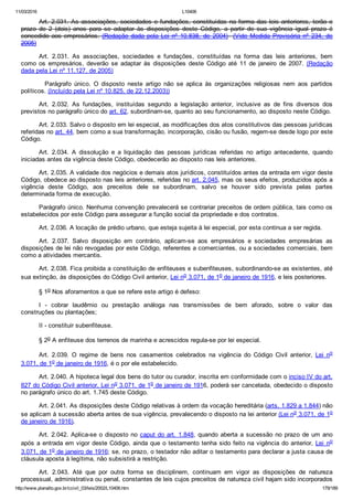 11/03/2016 L10406
http://www.planalto.gov.br/ccivil_03/leis/2002/L10406.htm 179/189
Art. 2.031. As associações, sociedades e fundações, constituídas na forma das leis anteriores, terão o
prazo  de  2  (dois)  anos  para  se  adaptar  às  disposições  deste  Código,  a  partir  de  sua  vigência  igual  prazo  é
concedido aos empresários. (Redação  dada  pela  Lei  nº  10.838,  de  2004)  (Vide  Medida  Provisória  nº  234,  de
2005)
Art.  2.031.  As  associações,  sociedades  e  fundações,  constituídas  na  forma  das  leis  anteriores,  bem
como  os  empresários,  deverão  se  adaptar  às  disposições  deste  Código  até  11  de  janeiro  de  2007.  (Redação
dada pela Lei nº 11.127, de 2005)
    Parágrafo  único.  O  disposto  neste  artigo  não  se  aplica  às  organizações  religiosas  nem  aos  partidos
políticos. (Incluído pela Lei nº 10.825, de 22.12.2003))
Art.  2.032.  As  fundações,  instituídas  segundo  a  legislação  anterior,  inclusive  as  de  fins  diversos  dos
previstos no parágrafo único do art. 62, subordinam­se, quanto ao seu funcionamento, ao disposto neste Código.
Art. 2.033. Salvo o disposto em lei especial, as modificações dos atos constitutivos das pessoas jurídicas
referidas no art. 44, bem como a sua transformação, incorporação, cisão ou fusão, regem­se desde logo por este
Código.
Art.  2.034.  A  dissolução  e  a  liquidação  das  pessoas  jurídicas  referidas  no  artigo  antecedente,  quando
iniciadas antes da vigência deste Código, obedecerão ao disposto nas leis anteriores.
Art. 2.035. A validade dos negócios e demais atos jurídicos, constituídos antes da entrada em vigor deste
Código, obedece ao disposto nas leis anteriores, referidas no art. 2.045, mas os seus efeitos, produzidos após a
vigência  deste  Código,  aos  preceitos  dele  se  subordinam,  salvo  se  houver  sido  prevista  pelas  partes
determinada forma de execução.
Parágrafo único. Nenhuma convenção prevalecerá se contrariar preceitos de ordem pública, tais como os
estabelecidos por este Código para assegurar a função social da propriedade e dos contratos.
Art. 2.036. A locação de prédio urbano, que esteja sujeita à lei especial, por esta continua a ser regida.
Art.  2.037.  Salvo  disposição  em  contrário,  aplicam­se  aos  empresários  e  sociedades  empresárias  as
disposições de lei não revogadas por este Código, referentes a comerciantes, ou a sociedades comerciais, bem
como a atividades mercantis.
Art. 2.038. Fica proibida a constituição de enfiteuses e subenfiteuses, subordinando­se as existentes, até
sua extinção, às disposições do Código Civil anterior, Lei no 3.071, de 1o de janeiro de 1916, e leis posteriores.
§ 1o Nos aforamentos a que se refere este artigo é defeso:
I  ­  cobrar  laudêmio  ou  prestação  análoga  nas  transmissões  de  bem  aforado,  sobre  o  valor  das
construções ou plantações;
II ­ constituir subenfiteuse.
§ 2o A enfiteuse dos terrenos de marinha e acrescidos regula­se por lei especial.
Art.  2.039.  O  regime  de  bens  nos  casamentos  celebrados  na  vigência  do  Código  Civil  anterior,  Lei  no
3.071, de 1o de janeiro de 1916, é o por ele estabelecido.
Art. 2.040. A hipoteca legal dos bens do tutor ou curador, inscrita em conformidade com o inciso IV do art.
827 do Código Civil anterior, Lei no 3.071, de 1o de janeiro de 1916, poderá ser cancelada, obedecido o disposto
no parágrafo único do art. 1.745 deste Código.
Art. 2.041. As disposições deste Código relativas à ordem da vocação hereditária (arts. 1.829 a 1.844) não
se aplicam à sucessão aberta antes de sua vigência, prevalecendo o disposto na lei anterior (Lei no 3.071, de 1o
de janeiro de 1916).
Art. 2.042. Aplica­se o disposto no caput do art. 1.848, quando aberta a sucessão no prazo de um ano
após a entrada em vigor deste Código, ainda que o testamento tenha sido feito na vigência do anterior, Lei  no
3.071, de 1o de janeiro de 1916; se, no prazo, o testador não aditar o testamento para declarar a justa causa de
cláusula aposta à legítima, não subsistirá a restrição.
Art.  2.043.  Até  que  por  outra  forma  se  disciplinem,  continuam  em  vigor  as  disposições  de  natureza
processual, administrativa ou penal, constantes de leis cujos preceitos de natureza civil hajam sido incorporados
 
