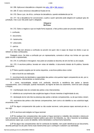 11/03/2016 L10406
http://www.planalto.gov.br/ccivil_03/leis/2002/L10406.htm 18/189
Art. 208. Aplica­se à decadência o disposto nos arts. 195 e 198, inciso I.
Art. 209. É nula a renúncia à decadência fixada em lei.
Art. 210. Deve o juiz, de ofício, conhecer da decadência, quando estabelecida por lei.
Art. 211. Se a decadência for convencional, a parte a quem aproveita pode alegá­la em qualquer grau de
jurisdição, mas o juiz não pode suprir a alegação.
 TÍTULO V
Da Prova
Art. 212. Salvo o negócio a que se impõe forma especial, o fato jurídico pode ser provado mediante:
I ­ confissão;
II ­ documento;
III ­ testemunha;
IV ­ presunção;
V ­ perícia.
Art.  213.  Não  tem  eficácia  a  confissão  se  provém  de  quem  não  é  capaz  de  dispor  do  direito  a  que  se
referem os fatos confessados.
Parágrafo  único.  Se  feita  a  confissão  por  um  representante,  somente  é  eficaz  nos  limites  em  que  este
pode vincular o representado.
Art. 214. A confissão é irrevogável, mas pode ser anulada se decorreu de erro de fato ou de coação.
Art. 215. A escritura pública, lavrada em notas de tabelião,  é  documento  dotado  de  fé  pública,  fazendo
prova plena.
§ 1o Salvo quando exigidos por lei outros requisitos, a escritura pública deve conter:
I ­ data e local de sua realização;
II ­ reconhecimento da identidade e capacidade das partes e de quantos hajam comparecido ao ato, por si,
como representantes, intervenientes ou testemunhas;
III  ­  nome,  nacionalidade,  estado  civil,  profissão,  domicílio  e  residência  das  partes  e  demais
comparecentes, com a indicação, quando necessário, do regime de bens do casamento, nome do outro cônjuge
e filiação;
IV ­ manifestação clara da vontade das partes e dos intervenientes;
V ­ referência ao cumprimento das exigências legais e fiscais inerentes à legitimidade do ato;
VI ­ declaração de ter sido lida na presença das partes e demais comparecentes, ou de que todos a leram;
VII ­ assinatura das partes e dos demais comparecentes, bem como a do tabelião ou seu substituto legal,
encerrando o ato.
§ 2o Se algum comparecente não puder ou não souber escrever, outra pessoa capaz assinará por ele, a
seu rogo.
§ 3o A escritura será redigida na língua nacional.
§ 4o Se qualquer dos comparecentes não souber a língua nacional e o tabelião não entender o idioma em
que se expressa, deverá comparecer tradutor público para servir de intérprete, ou, não o havendo na localidade,
outra pessoa capaz que, a juízo do tabelião, tenha idoneidade e conhecimento bastantes.
§ 5o Se algum dos comparecentes não for conhecido do tabelião, nem puder identificar­se por documento,
deverão participar do ato pelo menos duas testemunhas que o conheçam e atestem sua identidade.
 