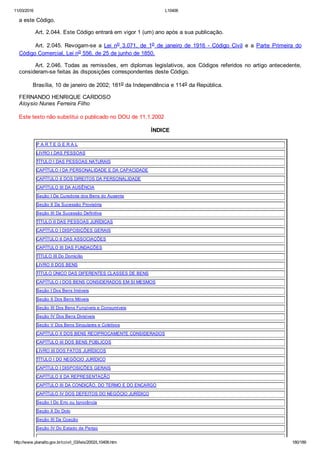 11/03/2016 L10406
http://www.planalto.gov.br/ccivil_03/leis/2002/L10406.htm 180/189
a este Código.
Art. 2.044. Este Código entrará em vigor 1 (um) ano após a sua publicação.
Art.  2.045.  Revogam­se  a  Lei  no  3.071,  de  1o  de  janeiro  de  1916  ­  Código  Civil  e  a  Parte  Primeira  do
Código Comercial, Lei no 556, de 25 de junho de 1850.
Art. 2.046. Todas as remissões, em diplomas legislativos, aos Códigos referidos no artigo antecedente,
consideram­se feitas às disposições correspondentes deste Código.
        Brasília, 10 de janeiro de 2002; 181o da Independência e 114o da República.
FERNANDO HENRIQUE CARDOSO
Aloysio Nunes Ferreira Filho
Este texto não substitui o publicado no DOU de 11.1.2002
ÍNDICE
P A R T E G E R A L
LIVRO I DAS PESSOAS
TÍTULO I DAS PESSOAS NATURAIS
CAPÍTULO I DA PERSONALIDADE E DA CAPACIDADE
CAPÍTULO II DOS DIREITOS DA PERSONALIDADE
CAPÍTULO III DA AUSÊNCIA
Seção I Da Curadoria dos Bens do Ausente
Seção II Da Sucessão Provisória
Seção III Da Sucessão Definitiva
TÍTULO II DAS PESSOAS JURÍDICAS
CAPÍTULO I DISPOSIÇÕES GERAIS
CAPÍTULO II DAS ASSOCIAÇÕES
CAPÍTULO III DAS FUNDAÇÕES
TÍTULO III Do Domicílio
LIVRO II DOS BENS
TÍTULO ÚNICO DAS DIFERENTES CLASSES DE BENS
CAPÍTULO I DOS BENS CONSIDERADOS EM SI MESMOS
Seção I Dos Bens Imóveis
Seção II Dos Bens Móveis
Seção III Dos Bens Fungíveis e Consumíveis
Seção IV Dos Bens Divisíveis
Seção V Dos Bens Singulares e Coletivos
CAPÍTULO II DOS BENS RECIPROCAMENTE CONSIDERADOS
CAPÍTULO III DOS BENS PÚBLICOS
LIVRO III DOS FATOS JURÍDICOS
TÍTULO I DO NEGÓCIO JURÍDICO
CAPÍTULO I DISPOSIÇÕES GERAIS
CAPÍTULO II DA REPRESENTAÇÃO
CAPÍTULO III DA CONDIÇÃO, DO TERMO E DO ENCARGO
CAPÍTULO IV DOS DEFEITOS DO NEGÓCIO JURÍDICO
Seção I Do Erro ou Ignorância
Seção II Do Dolo
Seção III Da Coação
Seção IV Do Estado de Perigo
 