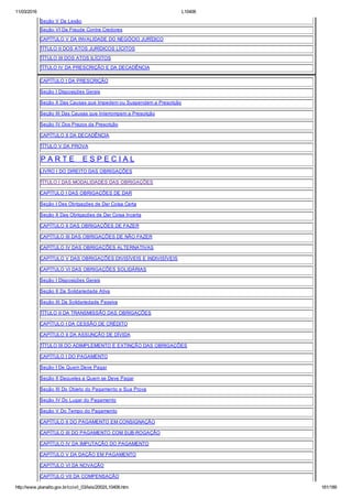 11/03/2016 L10406
http://www.planalto.gov.br/ccivil_03/leis/2002/L10406.htm 181/189
Seção V Da Lesão
Seção VI Da Fraude Contra Credores
CAPÍTULO V DA INVALIDADE DO NEGÓCIO JURÍDICO
TÍTULO II DOS ATOS JURÍDICOS LÍCITOS
TÍTULO III DOS ATOS ILÍCITOS
TÍTULO IV DA PRESCRIÇÃO E DA DECADÊNCIA
CAPÍTULO I DA PRESCRIÇÃO
Seção I Disposições Gerais
Seção II Das Causas que Impedem ou Suspendem a Prescrição
Seção III Das Causas que Interrompem a Prescrição
Seção IV Dos Prazos da Prescrição
CAPÍTULO II DA DECADÊNCIA
TÍTULO V DA PROVA
P A R T E    E S P E C I A L
LIVRO I DO DIREITO DAS OBRIGAÇÕES
TÍTULO I DAS MODALIDADES DAS OBRIGAÇÕES
CAPÍTULO I DAS OBRIGAÇÕES DE DAR
Seção I Das Obrigações de Dar Coisa Certa
Seção II Das Obrigações de Dar Coisa Incerta
CAPÍTULO II DAS OBRIGAÇÕES DE FAZER
CAPÍTULO III DAS OBRIGAÇÕES DE NÃO FAZER
CAPÍTULO IV DAS OBRIGAÇÕES ALTERNATIVAS
CAPÍTULO V DAS OBRIGAÇÕES DIVISÍVEIS E INDIVISÍVEIS
CAPÍTULO VI DAS OBRIGAÇÕES SOLIDÁRIAS
Seção I Disposições Gerais
Seção II Da Solidariedade Ativa
Seção III Da Solidariedade Passiva
TÍTULO II DA TRANSMISSÃO DAS OBRIGAÇÕES
CAPÍTULO I DA CESSÃO DE CRÉDITO
CAPÍTULO II DA ASSUNÇÃO DE DÍVIDA
TÍTULO III DO ADIMPLEMENTO E EXTINÇÃO DAS OBRIGAÇÕES
CAPÍTULO I DO PAGAMENTO
Seção I De Quem Deve Pagar
Seção II Daqueles a Quem se Deve Pagar
Seção III Do Objeto do Pagamento e Sua Prova
Seção IV Do Lugar do Pagamento
Seção V Do Tempo do Pagamento
CAPÍTULO II DO PAGAMENTO EM CONSIGNAÇÃO
CAPÍTULO III DO PAGAMENTO COM SUB­ROGAÇÃO
CAPÍTULO IV DA IMPUTAÇÃO DO PAGAMENTO
CAPÍTULO V DA DAÇÃO EM PAGAMENTO
CAPÍTULO VI DA NOVAÇÃO
CAPÍTULO VII DA COMPENSAÇÃO
 