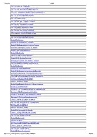 11/03/2016 L10406
http://www.planalto.gov.br/ccivil_03/leis/2002/L10406.htm 182/189
CAPÍTULO VIII DA CONFUSÃO
CAPÍTULO IX DA REMISSÃO DAS DÍVIDAS
TÍTULO IV DO INADIMPLEMENTO DAS OBRIGAÇÕES
CAPÍTULO I DISPOSIÇÕES GERAIS
CAPÍTULO II DA MORA
CAPÍTULO III DAS PERDAS E DANOS
CAPÍTULO IV DOS JUROS LEGAIS
CAPÍTULO V DA CLÁUSULA PENAL
CAPÍTULO VI DAS ARRAS OU SINAL
TÍTULO V DOS CONTRATOS EM GERAL
CAPÍTULO I DISPOSIÇÕES GERAIS
Seção I Preliminares
Seção II Da Formação dos Contratos
Seção III Da Estipulação em Favor de Terceiro
Seção IV Da Promessa de Fato de Terceiro
Seção V Dos Vícios Redibitórios
Seção VI Da Evicção
Seção VII Dos Contratos Aleatórios
Seção VIII Do Contrato Preliminar
Seção IX Do Contrato com Pessoa a Declarar
CAPÍTULO II DA EXTINÇÃO DO CONTRATO
Seção I Do Distrato
Seção II Da Cláusula Resolutiva
Seção III Da Exceção de Contrato não Cumprido
Seção IV Da Resolução por Onerosidade Excessiva
TÍTULO VI DAS VÁRIAS ESPÉCIES DE CONTRATO
CAPÍTULO I DA COMPRA E VENDA
Seção I Disposições Gerais
Seção II Das Cláusulas Especiais à Compra e Venda
Subseção I Da Retrovenda
Subseção II Da Venda a Contento e da Sujeita a Prova
Subseção III Da Preempção ou Preferência
Subseção IV Da Venda com Reserva de Domínio
Subseção V Da Venda Sobre Documentos
CAPÍTULO II DA TROCA OU PERMUTA
CAPÍTULO III DO CONTRATO ESTIMATÓRIO
CAPÍTULO IV DA DOAÇÃO
Seção I Disposições Gerais
Seção II Da Revogação da Doação
CAPÍTULO V DA LOCAÇÃO DE COISAS
CAPÍTULO VI DO EMPRÉSTIMO
Seção I Do Comodato
Seção II Do Mútuo
CAPÍTULO VII DA PRESTAÇÃO DE SERVIÇO
CAPÍTULO VIII DA EMPREITADA
CAPÍTULO IX DO DEPÓSITO
Seção I Do Depósito Voluntário
 