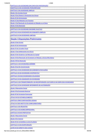 11/03/2016 L10406
http://www.planalto.gov.br/ccivil_03/leis/2002/L10406.htm 184/189
CAPÍTULO II DA SOCIEDADE EM CONTA DE PARTICIPAÇÃO
SUBTÍTULO II DA SOCIEDADE PERSONIFICADA
CAPÍTULO I DA SOCIEDADE SIMPLES
Seção I Do Contrato Social
Seção II Dos Direitos e Obrigações dos Sócios
Seção III Da Administração
Seção IV Das Relações com Terceiros
Seção V Da Resolução da Sociedade em Relação a um Sócio
Seção VI Da Dissolução
CAPÍTULO II DA SOCIEDADE EM NOME COLETIVO
CAPÍTULO III DA SOCIEDADE EM COMANDITA SIMPLES
CAPÍTULO IV DA SOCIEDADE LIMITADA
Seção I Disposições Preliminares
Seção II Das Quotas
Seção III Da Administração
Seção IV Do Conselho Fiscal
Seção V Das Deliberações dos Sócios
Seção VI Do Aumento e da Redução do Capital
Seção VII Da Resolução da Sociedade em Relação a Sócios Minoritários
Seção VIII Da Dissolução
CAPÍTULO V DA SOCIEDADE ANÔNIMA
Seção Única Da Caracterização
CAPÍTULO VI DA SOCIEDADE EM COMANDITA POR AÇÕES
CAPÍTULO VII DA SOCIEDADE COOPERATIVA
CAPÍTULO VIII DAS SOCIEDADES COLIGADAS
CAPÍTULO IX DA LIQUIDAÇÃO DA SOCIEDADE
CAPÍTULO X DA TRANSFORMAÇÃO, DA INCORPORAÇÃO, DA FUSÃO E DA CISÃO DAS SOCIEDADES
CAPÍTULO XI DA SOCIEDADE DEPENDENTE DE AUTORIZAÇÃO
Seção I Disposições Gerais
Seção II Da Sociedade Nacional
Seção III Da Sociedade Estrangeira
TÍTULO III DO ESTABELECIMENTO
CAPÍTULO ÚNICO DISPOSIÇÕES GERAIS
TÍTULO IV DOS INSTITUTOS COMPLEMENTARES
CAPÍTULO I DO REGISTRO
CAPÍTULO II DO NOME EMPRESARIAL
CAPÍTULO III DOS PREPOSTOS
Seção I Disposições Gerais
Seção II Do Gerente
Seção III Do Contabilista e outros Auxiliares
CAPÍTULO IV DA ESCRITURAÇÃO
LIVRO III DO DIREITO DAS COISAS
 