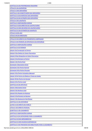 11/03/2016 L10406
http://www.planalto.gov.br/ccivil_03/leis/2002/L10406.htm 186/189
CAPÍTULO IX DA PROPRIEDADE FIDUCIÁRIA
TÍTULO IV DA SUPERFÍCIE
TÍTULO V DAS SERVIDÕES
CAPÍTULO I DA CONSTITUIÇÃO DAS SERVIDÕES
CAPÍTULO II DO EXERCÍCIO DAS SERVIDÕES
CAPÍTULO III DA EXTINÇÃO DAS SERVIDÕES
TÍTULO VI DO USUFRUTO
CAPÍTULO I DISPOSIÇÕES GERAIS
CAPÍTULO II DOS DIREITOS DO USUFRUTUÁRIO
CAPÍTULO III DOS DEVERES DO USUFRUTUÁRIO
CAPÍTULO IV DA EXTINÇÃO DO USUFRUTO
TÍTULO VII DO USO
TÍTULO VIII DA HABITAÇÃO
TÍTULO IX DO DIREITO DO PROMITENTE COMPRADOR
TÍTULO X DO PENHOR, DA HIPOTECA E DA ANTICRESE
CAPÍTULO I DISPOSIÇÕES GERAIS
CAPÍTULO II DO PENHOR
Seção I Da Constituição do Penhor
Seção II Dos Direitos do Credor Pignoratício
Seção III Das Obrigações do Credor Pignoratício
Seção IV Da Extinção do Penhor
Seção V Do Penhor Rural
Subseção I Disposições Gerais
Subseção II Do Penhor Agrícola
Subseção III Do Penhor Pecuário
Seção VI Do Penhor Industrial e Mercantil
Seção VII Do Penhor de Direitos e Títulos de Crédito
Seção VIII Do Penhor de Veículos
Seção IX Do Penhor Legal
CAPÍTULO III DA HIPOTECA
Seção I Disposições Gerais
Seção II Da Hipoteca Legal
Seção III Do Registro da Hipoteca
Seção IV Da Extinção da Hipoteca
Seção V Da Hipoteca de Vias Férreas
CAPÍTULO IV DA ANTICRESE
LIVRO IV DO DIREITO DE FAMÍLIA
TÍTULO I DO DIREITO PESSOAL
SUBTÍTULO I DO CASAMENTO
CAPÍTULO I DISPOSIÇÕES GERAIS
CAPÍTULO II DA CAPACIDADE PARA O CASAMENTO
CAPÍTULO III DOS IMPEDIMENTOS
CAPÍTULO IV DAS CAUSAS SUSPENSIVAS
CAPÍTULO V DO PROCESSO DE HABILITAÇÃO PARA O CASAMENTO
 