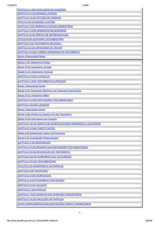 11/03/2016 L10406
http://www.planalto.gov.br/ccivil_03/leis/2002/L10406.htm 188/189
CAPÍTULO V DOS EXCLUÍDOS DA SUCESSÃO
CAPÍTULO VI DA HERANÇA JACENTE
CAPÍTULO VII DA PETIÇÃO DE HERANÇA
TÍTULO II DA SUCESSÃO LEGÍTIMA
CAPÍTULO I DA ORDEM DA VOCAÇÃO HEREDITÁRIA
CAPÍTULO II DOS HERDEIROS NECESSÁRIOS
CAPÍTULO III DO DIREITO DE REPRESENTAÇÃO
TITULO III DA SUCESSÃO TESTAMENTÁRIA
CAPITULO I DO TESTAMENTO EM GERAL
CAPÍTULO II DA CAPACIDADE DE TESTAR
CAPÍTULO III DAS FORMAS ORDINÁRIAS DO TESTAMENTO
Seção I Disposições Gerais
Seção II Do Testamento Público
Seção III Do Testamento Cerrado
Seção IV Do Testamento Particular
CAPÍTULO IV DOS CODICILOS
CAPÍTULO V DOS TESTAMENTOS ESPECIAIS
Seção I Disposições Gerais
Seção II Do Testamento Marítimo e do Testamento Aeronáutico
Seção III Do Testamento Militar
CAPÍTULO VI DAS DISPOSIÇÕES TESTAMENTÁRIAS
CAPÍTULO VII DOS LEGADOS
Seção I Disposições Gerais
Seção II Dos Efeitos do Legado e do seu Pagamento
Seção III Da Caducidade dos Legados
CAPÍTULO VIII DO DIREITO DE ACRESCER ENTRE HERDEIROS E LEGATÁRIOS
CAPÍTULO IX DAS SUBSTITUIÇÕES
Seção I Da Substituição Vulgar e da Recíproca
Seção II Da Substituição Fideicomissária
CAPÍTULO X DA DESERDAÇÃO
CAPÍTULO XI DA REDUÇÃO DAS DISPOSIÇÕES TESTAMENTÁRIAS
CAPÍTULO XII DA REVOGAÇÃO DO TESTAMENTO
CAPÍTULO XIII DO ROMPIMENTO DO TESTAMENTO
CAPÍTULO XIV DO TESTAMENTEIRO
TÍTULO IV DO INVENTÁRIO E DA PARTILHA
CAPÍTULO I DO INVENTÁRIO
CAPÍTULO II DOS SONEGADOS
CAPÍTULO III DO PAGAMENTO DAS DÍVIDAS
CAPÍTULO IV DA COLAÇÃO
CAPÍTULO V DA PARTILHA
CAPÍTULO VI DA GARANTIA DOS QUINHÕES HEREDITÁRIOS
CAPÍTULO VII DA ANULAÇÃO DA PARTILHA
LIVRO COMPLEMENTAR DAS DISPOSIÇÕES FINAIS E TRANSITÓRIAS
*
 