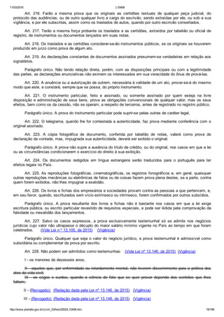 11/03/2016 L10406
http://www.planalto.gov.br/ccivil_03/leis/2002/L10406.htm 19/189
Art.  216.  Farão  a  mesma  prova  que  os  originais  as  certidões  textuais  de  qualquer  peça  judicial,  do
protocolo das audiências, ou de outro qualquer livro a cargo do escrivão, sendo extraídas por ele, ou sob a sua
vigilância, e por ele subscritas, assim como os traslados de autos, quando por outro escrivão consertados.
Art. 217. Terão a mesma força probante os traslados e as certidões, extraídos por tabelião ou oficial de
registro, de instrumentos ou documentos lançados em suas notas.
Art. 218. Os traslados e as certidões considerar­se­ão instrumentos públicos, se os originais se houverem
produzido em juízo como prova de algum ato.
Art. 219. As declarações constantes de documentos assinados presumem­se verdadeiras em relação aos
signatários.
Parágrafo único. Não tendo relação direta, porém, com as disposições principais ou com a legitimidade
das partes, as declarações enunciativas não eximem os interessados em sua veracidade do ônus de prová­las.
Art. 220. A anuência ou a autorização de outrem, necessária à validade de um ato, provar­se­á do mesmo
modo que este, e constará, sempre que se possa, do próprio instrumento.
Art.  221.  O  instrumento  particular,  feito  e  assinado,  ou  somente  assinado  por  quem  esteja  na  livre
disposição e administração de seus bens, prova as obrigações convencionais de qualquer valor; mas os seus
efeitos, bem como os da cessão, não se operam, a respeito de terceiros, antes de registrado no registro público.
Parágrafo único. A prova do instrumento particular pode suprir­se pelas outras de caráter legal.
Art. 222. O telegrama, quando lhe for contestada a autenticidade, faz prova mediante conferência com o
original assinado.
Art.  223.  A  cópia  fotográfica  de  documento,  conferida  por  tabelião  de  notas,  valerá  como  prova  de
declaração da vontade, mas, impugnada sua autenticidade, deverá ser exibido o original.
Parágrafo único. A prova não supre a ausência do título de crédito, ou do original, nos casos em que a lei
ou as circunstâncias condicionarem o exercício do direito à sua exibição.
Art.  224.  Os  documentos  redigidos  em  língua  estrangeira  serão  traduzidos  para  o  português  para  ter
efeitos legais no País.
Art. 225. As reproduções fotográficas, cinematográficas, os registros fonográficos e, em geral, quaisquer
outras reproduções mecânicas ou eletrônicas de fatos ou de coisas fazem prova plena destes, se a parte, contra
quem forem exibidos, não lhes impugnar a exatidão.
Art. 226. Os livros e fichas dos empresários e sociedades provam contra as pessoas a que pertencem, e,
em seu favor, quando, escriturados sem vício extrínseco ou intrínseco, forem confirmados por outros subsídios.
Parágrafo  único.  A  prova  resultante  dos  livros  e  fichas  não  é  bastante  nos  casos  em  que  a  lei  exige
escritura pública, ou escrito particular revestido de requisitos especiais, e pode ser ilidida pela comprovação da
falsidade ou inexatidão dos lançamentos.
Art.  227.  Salvo  os  casos  expressos,  a  prova  exclusivamente  testemunhal  só  se  admite  nos  negócios
jurídicos cujo valor não ultrapasse o décuplo do maior salário mínimo vigente no País ao tempo em que foram
celebrados.      (Vide Lei n º 13.105, de 2015)    (Vigência)
Parágrafo único. Qualquer que seja o valor do negócio jurídico, a prova testemunhal é admissível como
subsidiária ou complementar da prova por escrito.
Art. 228. Não podem ser admitidos como testemunhas:   (Vide Lei nº 13.146, de 2015)  (Vigência)
I ­ os menores de dezesseis anos;
II ­ aqueles que, por enfermidade ou retardamento mental, não tiverem discernimento para a prática dos
atos da vida civil;
III  ­  os  cegos  e  surdos,  quando  a  ciência  do  fato  que  se  quer  provar  dependa  dos  sentidos  que  lhes
faltam; 
II ­ (Revogado);  (Redação dada pela Lei nº 13.146, de 2015)   (Vigência)
III ­ (Revogado); (Redação dada pela Lei nº 13.146, de 2015)   (Vigência)
 