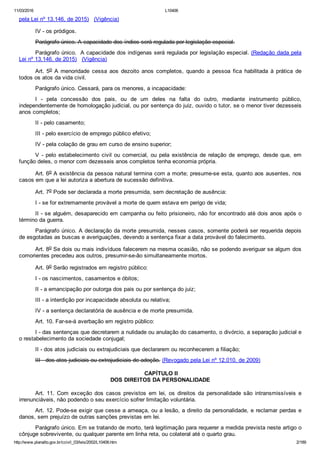 11/03/2016 L10406
http://www.planalto.gov.br/ccivil_03/leis/2002/L10406.htm 2/189
pela Lei nº 13.146, de 2015)   (Vigência)
IV ­ os pródigos.
Parágrafo único. A capacidade dos índios será regulada por legislação especial.
Parágrafo único.  A capacidade dos indígenas será regulada por legislação especial. (Redação dada pela
Lei nº 13.146, de 2015)   (Vigência)
Art. 5o A menoridade  cessa  aos  dezoito  anos  completos,  quando  a  pessoa  fica  habilitada  à  prática  de
todos os atos da vida civil.
Parágrafo único. Cessará, para os menores, a incapacidade:
I  ­  pela  concessão  dos  pais,  ou  de  um  deles  na  falta  do  outro,  mediante  instrumento  público,
independentemente de homologação judicial, ou por sentença do juiz, ouvido o tutor, se o menor tiver dezesseis
anos completos;
II ­ pelo casamento;
III ­ pelo exercício de emprego público efetivo;
IV ­ pela colação de grau em curso de ensino superior;
V  ­  pelo  estabelecimento  civil  ou  comercial,  ou  pela  existência  de  relação  de  emprego,  desde  que,  em
função deles, o menor com dezesseis anos completos tenha economia própria.
Art. 6o A existência da pessoa natural termina com a morte; presume­se esta, quanto aos ausentes, nos
casos em que a lei autoriza a abertura de sucessão definitiva.
Art. 7o Pode ser declarada a morte presumida, sem decretação de ausência:
I ­ se for extremamente provável a morte de quem estava em perigo de vida;
II ­ se alguém, desaparecido em campanha ou feito prisioneiro, não for encontrado até dois anos após o
término da guerra.
Parágrafo único. A declaração da morte presumida, nesses casos, somente poderá ser requerida depois
de esgotadas as buscas e averiguações, devendo a sentença fixar a data provável do falecimento.
Art. 8o Se dois ou mais indivíduos falecerem na mesma ocasião, não se podendo averiguar se algum dos
comorientes precedeu aos outros, presumir­se­ão simultaneamente mortos.
Art. 9o Serão registrados em registro público:
I ­ os nascimentos, casamentos e óbitos;
II ­ a emancipação por outorga dos pais ou por sentença do juiz;
III ­ a interdição por incapacidade absoluta ou relativa;
IV ­ a sentença declaratória de ausência e de morte presumida.
Art. 10. Far­se­á averbação em registro público:
I ­ das sentenças que decretarem a nulidade ou anulação do casamento, o divórcio, a separação judicial e
o restabelecimento da sociedade conjugal;
II ­ dos atos judiciais ou extrajudiciais que declararem ou reconhecerem a filiação;
III ­ dos atos judiciais ou extrajudiciais de adoção. (Revogado pela Lei nº 12.010, de 2009)
 CAPÍTULO II
DOS DIREITOS DA PERSONALIDADE
Art.  11.  Com  exceção  dos  casos  previstos  em  lei,  os  direitos  da  personalidade  são  intransmissíveis  e
irrenunciáveis, não podendo o seu exercício sofrer limitação voluntária.
Art. 12. Pode­se exigir que cesse a ameaça, ou a lesão, a direito da personalidade, e reclamar perdas e
danos, sem prejuízo de outras sanções previstas em lei.
Parágrafo único. Em se tratando de morto, terá legitimação para requerer a medida prevista neste artigo o
cônjuge sobrevivente, ou qualquer parente em linha reta, ou colateral até o quarto grau.
 